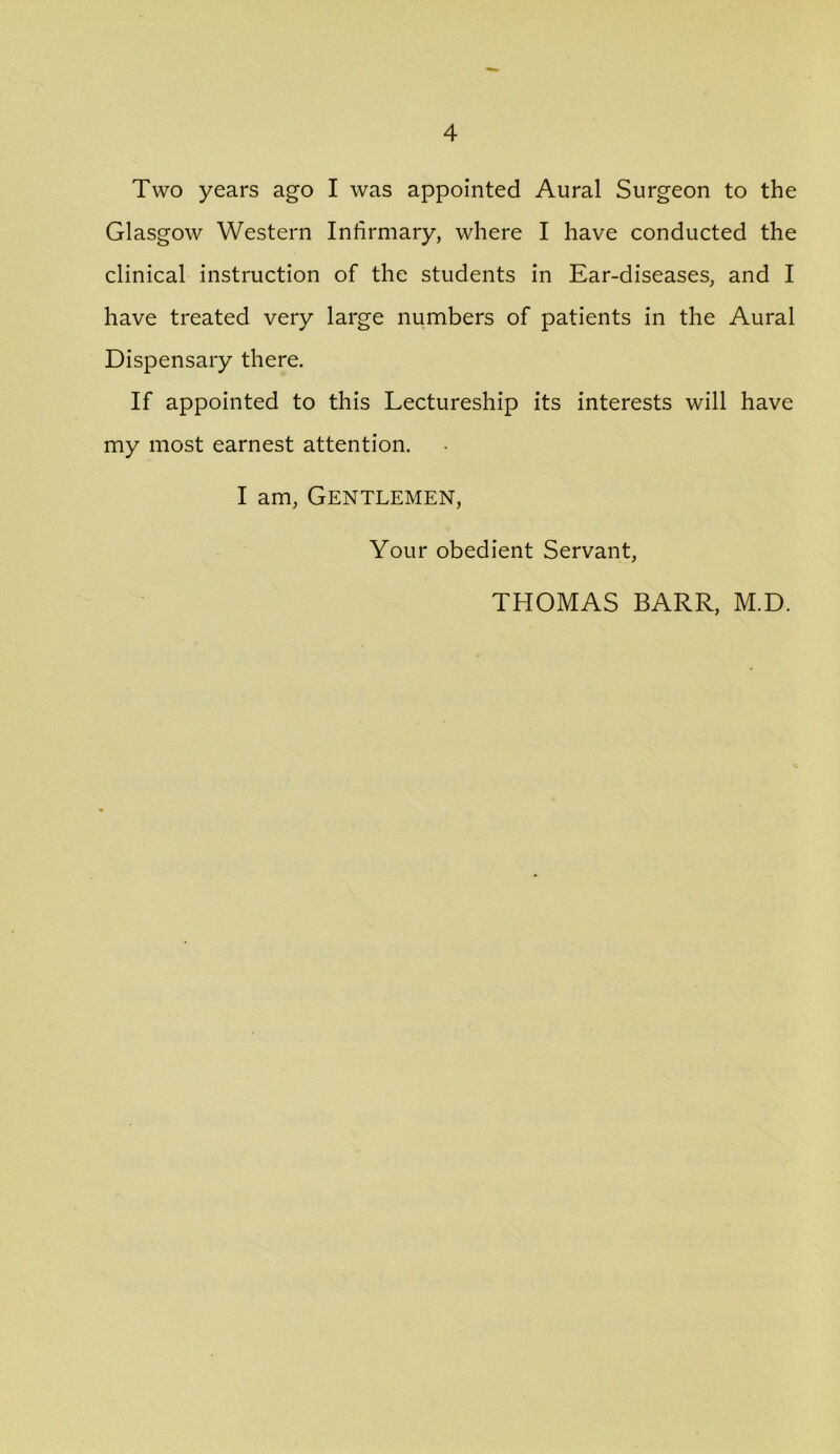 Two years ago I was appointed Aural Surgeon to the Glasgow Western Infirmary, where I have conducted the clinical instruction of the students in Ear-diseases, and I have treated very large numbers of patients in the Aural Dispensary there. If appointed to this Lectureship its interests will have my most earnest attention. I am, Gentlemen, Your obedient Servant, THOMAS BARR, M.D.