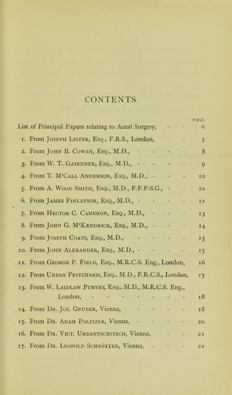 CONTENTS. PAGR List of Principal Papers relating to Aural Surgery, - - 6 1. From Joseph Lister, Esq., F.R.S., London, - - 7 2. From John B. Cowan, Esq., M.D., - - - - 8 3. From W. T. Gairdner, Esq., M.D., - - - - 9 4. From T. M‘Call Anderson, Esq., M.D., - - - 10 5. From A. Wood Smith, Esq., M.D., F.F.P.S.G., - - jo 6. From James Finlayson, Esq., M.D., - - - - 12 7. From Hector C. Cameron, Esq., M.D., - - - 13 8. From John G. M‘Kendrick, Esq., M.D., - - - 14 9. From Joseph Coats, Esq., M.D., - - - - 15 10. From John Alexander, Esq., M.D., - - - - 15 11. From George P. Field, Esq., M.R.C.S. Eng., London, 16 12. From Urban Pritchard, Esq., M.D., F.R.C.S., London, 17 13. From W. Laidlaw Purves, Esq,, M.D,, M.R,C.S. Eng., London, - - - - - - - 18 14. From Dr. Jos. Gruber, Vienna, - - - - 18 15. From Dr. Adam Politzer, Vienna, - - - - 20 16. From Dr. Vict. Urbantschitsch, Vienna, - - 21 17. From Dr. Leopold Schrotter, Vienna, - - - 22