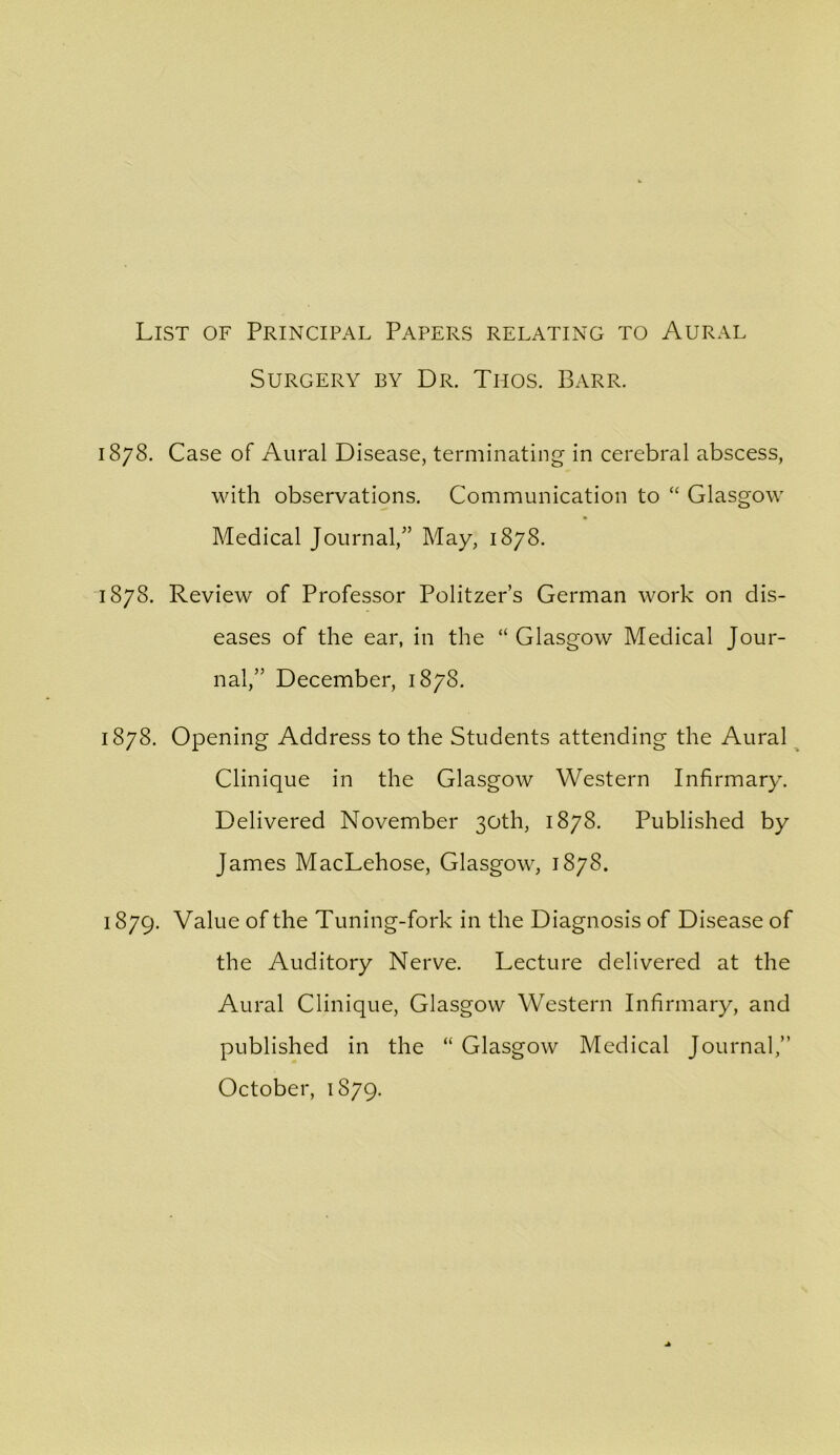 List of Principal Papers relating to Aural Surgery by Dr. Thos. Barr. 1878. Case of Aural Disease, terminating in cerebral abscess, with observations. Communication to Glasgow Medical Journal,^’ May, 1878. 1878. Review of Professor Politzer’s German work on dis- eases of the ear, in the “ Glasgow Medical Jour- nal,” December, 1878. 1878. Opening Address to the Students attending the Aural ^ Clinique in the Glasgow Western Infirmary. Delivered November 30th, 1878. Published by James MacLehose, Glasgow, 1878. 1879. Value of the Tuning-fork in the Diagnosis of Disease of the Auditory Nerve. Lecture delivered at the Aural Clinique, Glasgow Western Infirmary, and published in the “ Glasgow Medical Journal,” October, 1879.