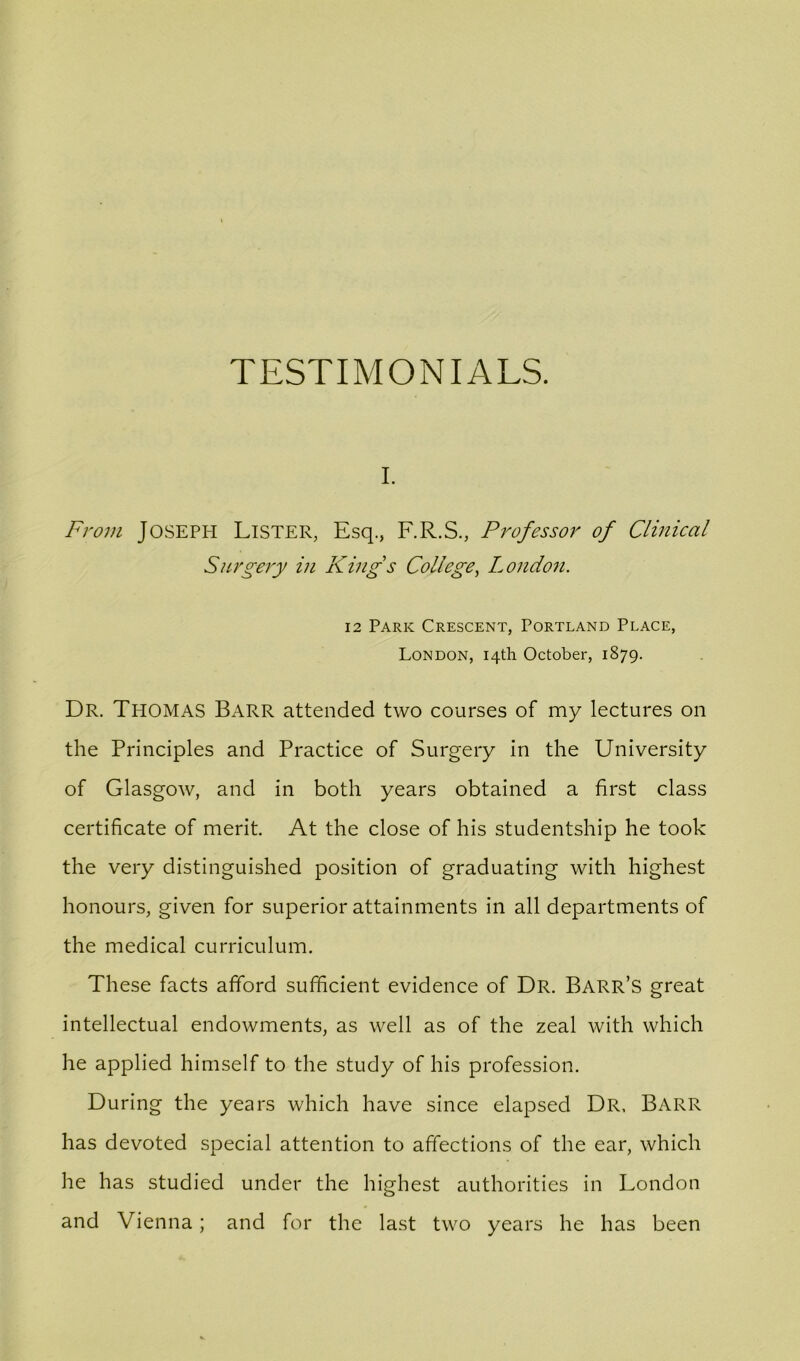 I. From Joseph Lister, Esq., F.R.S., Professor of Clinical Surgery in King's College^ London. 12 Park Crescent, Portland Place, London, 14th October, 1879. Dr. Thomas Barr attended two courses of my lectures on the Principles and Practice of Surgery in the University of Glasgow, and in both years obtained a first class certificate of merit. At the close of his studentship he took the very distinguished position of graduating with highest honours, given for superior attainments in all departments of the medical curriculum. These facts afford sufficient evidence of Dr. Barr’s great intellectual endowments, as well as of the zeal with which he applied himself to the study of his profession. During the years which have since elapsed Dr, Barr has devoted special attention to affections of the ear, which he has studied under the highest authorities in London and Vienna; and for the last two years he has been