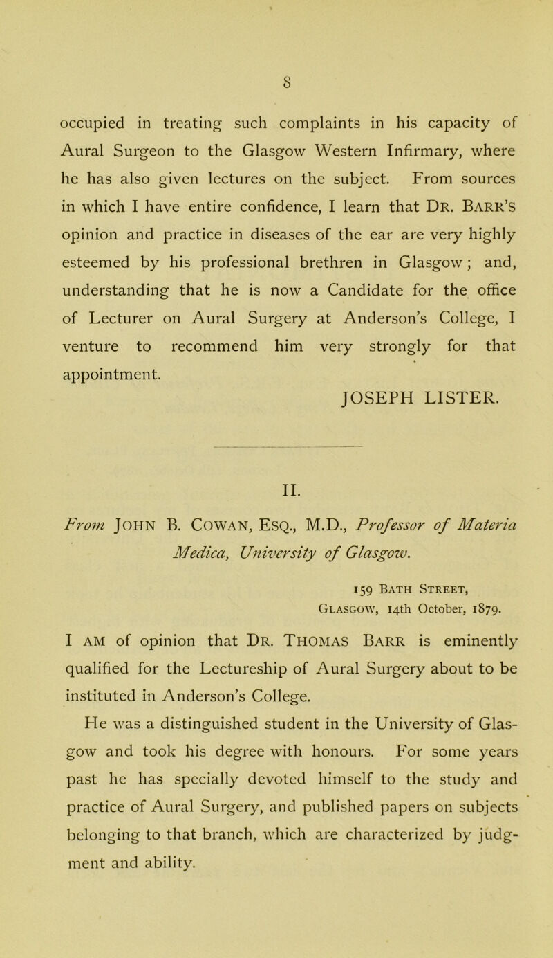 occupied in treating such complaints in his capacity of Aural Surgeon to the Glasgow Western Infirmary, where he has also given lectures on the subject. From sources in which I have entire confidence, I learn that Dr. Barr’s opinion and practice in diseases of the ear are very highly esteemed by his professional brethren in Glasgow; and, understanding that he is now a Candidate for the office of Lecturer on Aural Surgery at Anderson’s College, I venture to recommend him very strongly for that « appointment. JOSEPH LISTER. II. From John B. Cowan, Esq., M.D., Professor of Materia Medica, University of Glasgow. 159 Bath Street, Glasgow, 14th October, 1879. I AM of opinion that Dr. Thomas Barr is eminently qualified for the Lectureship of Aural Surgery about to be instituted in Anderson’s College. He was a distinguished student in the University of Glas- gow and took his degree with honours. For some years past he has specially devoted himself to the study and practice of Aural Surgery, and published papers on subjects belonging to that branch, which are characterized by judg- ment and ability.