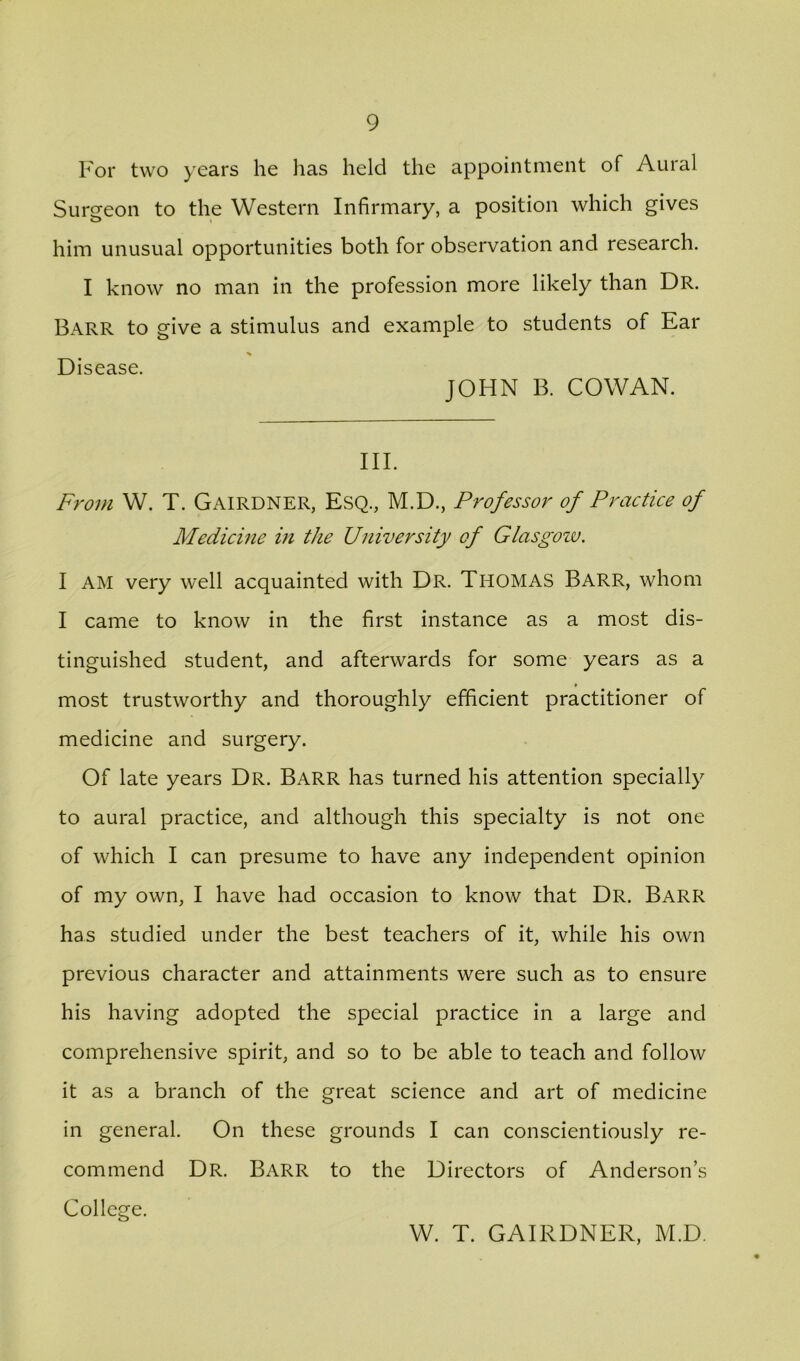 For two years he has held the appointment of Aural Surgeon to the Western Infirmary, a position which gives him unusual opportunities both for observation and research. I know no man in the profession more likely than Dr. Barr to give a stimulus and example to students of Ear % Disease. JOHN B. COWAN. III. From W. T. Gairdner, Esq., M.D., Professor of Practice of Medicine in the University of Glasgoiv, I AM very well acquainted with Dr. Thomas Barr, whom I came to know in the first instance as a most dis- tinguished student, and afterwards for some years as a most trustworthy and thoroughly efficient practitioner of medicine and surgery. Of late years Dr. Barr has turned his attention specially to aural practice, and although this specialty is not one of which I can presume to have any independent opinion of my own, I have had occasion to know that Dr. Barr has studied under the best teachers of it, while his own previous character and attainments were such as to ensure his having adopted the special practice in a large and comprehensive spirit, and so to be able to teach and follow it as a branch of the great science and art of medicine in general. On these grounds I can conscientiously re- commend Dr. Barr to the Directors of Anderson’s College. W. T. GAIRDNER, M.D.