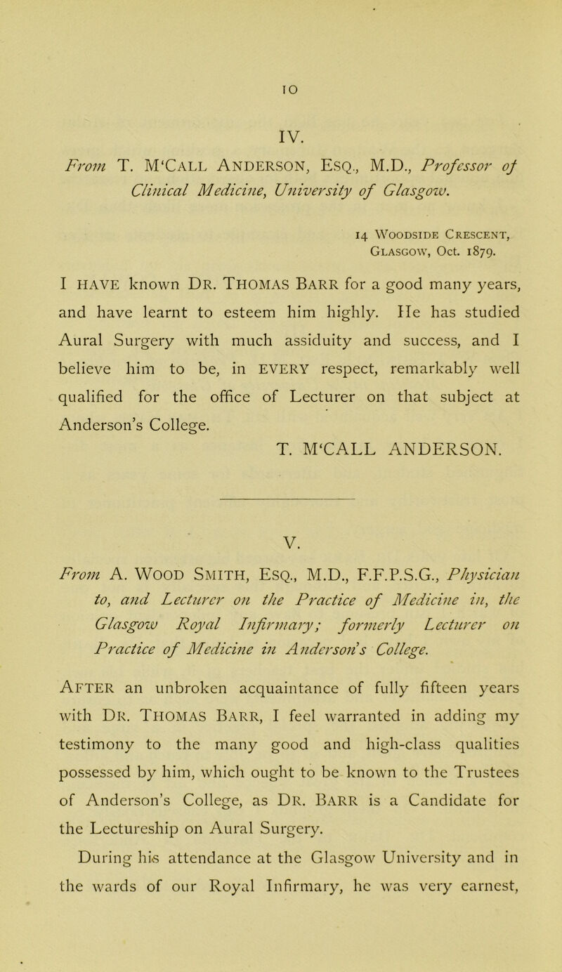 lO IV. From T. M'Call Anderson, Esq., M.D., Professor of Clinical Medicine, University of Glasgow. 14 WooDsiDE Crescent, Glasgow, Oct. 1879. I HAVE known Dr. Thomas Barr for a good many years, and have learnt to esteem him highly. He has studied Aural Surgery with much assiduity and success, and I believe him to be, in EVERY respect, remarkably well qualified for the office of Lecturer on that subject at Anderson’s College. T. M'CALL ANDERSON. V. Fj'o;n A. WOOD Smith, Esq., M.D., F.F.P.S.G., Physician to, and LectiLrcr on the Practice of Medicine in, the Glasgozv Royal Infirmary; formerly Lectitrcr on Practice of Medicine in Anderson’s College. After an unbroken acquaintance of fully fifteen years with Dr. Thomas Barr, I feel warranted in adding my testimony to the many good and high-class qualities possessed by him, which ought to be known to the Trustees of Anderson’s College, as Dr. Barr is a Candidate for the Lectureship on Aural Surgery. During his attendance at the Gla.sgow University and in the wards of our Royal Infirmary, he was very earnest.