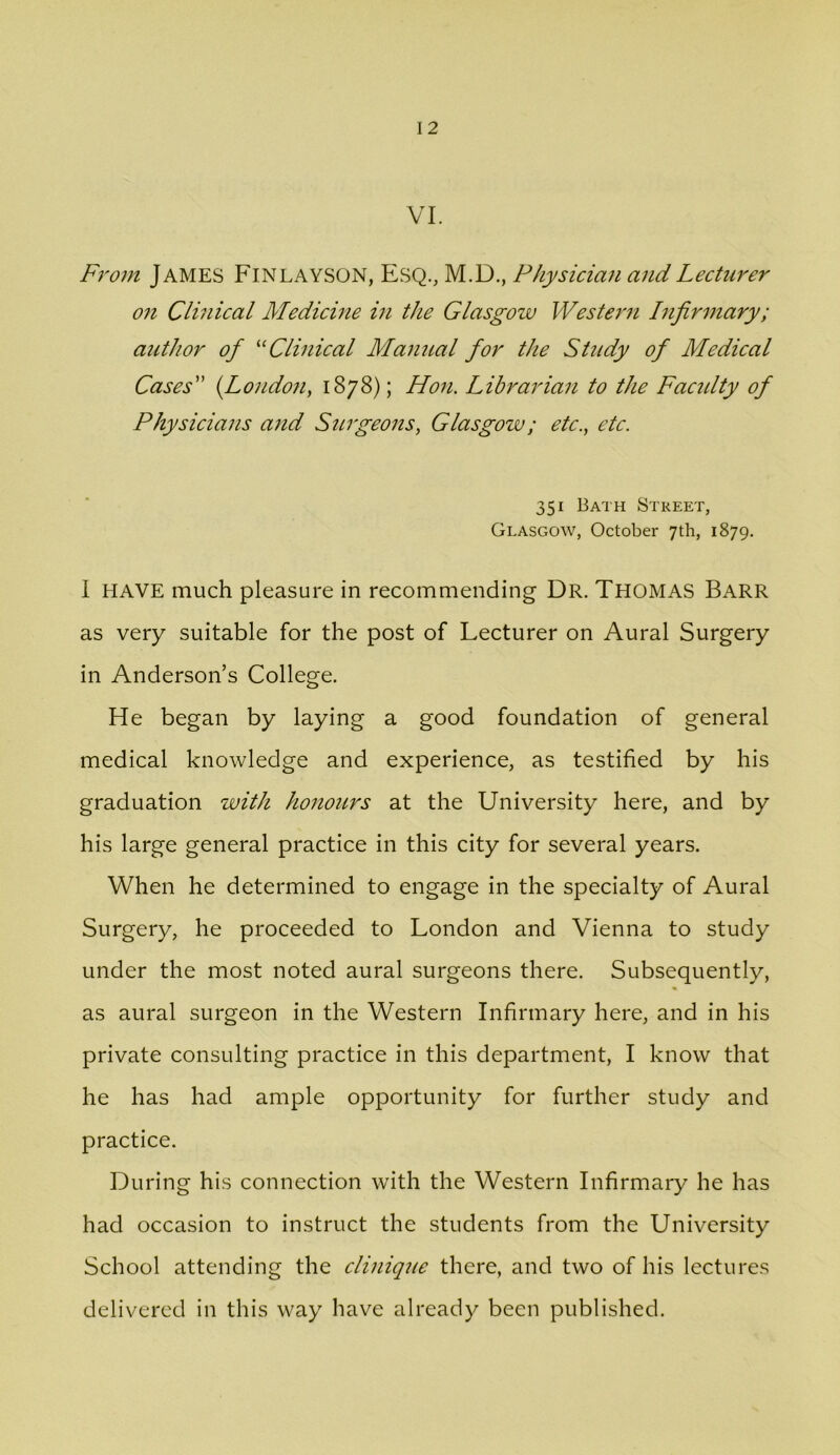 VI. From James Finlayson, Esq., M.D., Physician and Lecturer on Clinical Medicme in the Glasgow Western Infirmary; author of Clinical Manual for the Study of Medical Cases {Londo?i, 1878); Hon. Librarian to the Facidty of Physicians and Surgeons, Glasgow; etc., etc. 351 Bath Street, Glasgow, October 7th, 1879. I HAVE much pleasure in recommending Dr. Thomas Barr as very suitable for the post of Lecturer on Aural Surgery in Anderson’s College. He began by laying a good foundation of general medical knowledge and experience, as testified by his graduation with honours at the University here, and by his large general practice in this city for several years. When he determined to engage in the specialty of Aural Surgery, he proceeded to London and Vienna to study under the most noted aural surgeons there. Subsequently, as aural surgeon in the Western Infirmary here, and in his private consulting practice in this department, I know that he has had ample opportunity for further study and practice. During his connection with the Western Infirmary he has had occasion to instruct the students from the University School attending the clinique there, and two of his lectures delivered in this way have already been published.