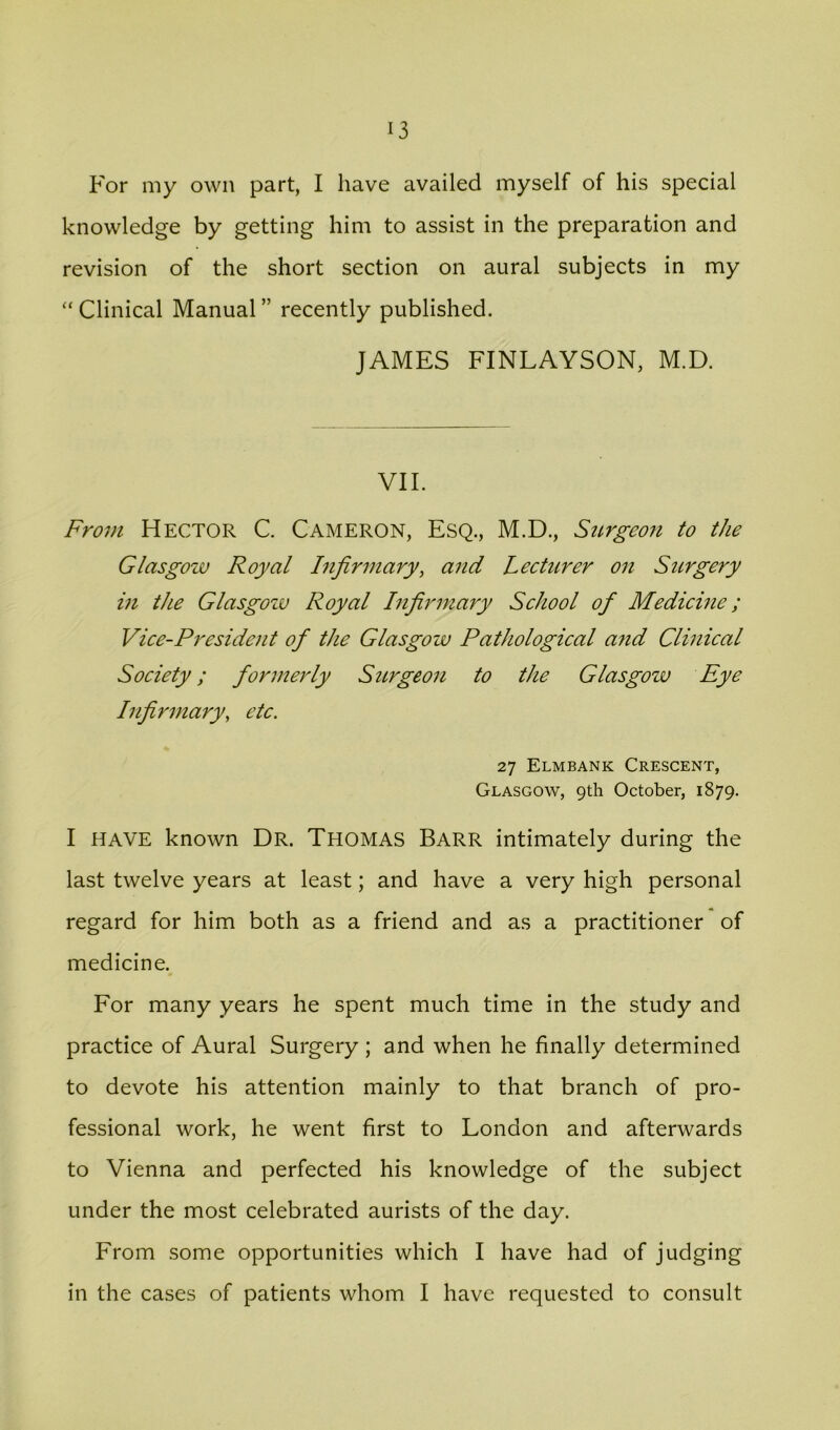 For my own part, I have availed myself of his special knowledge by getting him to assist in the preparation and revision of the short section on aural subjects in my “ Clinical Manual ” recently published. JAMES FINLAYSON, M.D. VII. From Hector C. Cameron, Esq., M.D., Stirgeon to the Glasgow Royal Infirmary, and Lecturer on Surgery in the Glasgozu Royal Infirmary School of Medicine; Vice-President of the Glasgow Pathological afid Clinical Society; formerly Surgeon to the Glasgow Eye Infirmary, etc. 27 Elmbank Crescent, Glasgow, 9th October, 1879. I HAVE known Dr. Thomas Barr intimately during the last twelve years at least; and have a very high personal regard for him both as a friend and as a practitioner of medicine. For many years he spent much time in the study and practice of Aural Surgery ; and when he finally determined to devote his attention mainly to that branch of pro- fessional work, he went first to London and afterwards to Vienna and perfected his knowledge of the subject under the most celebrated aurists of the day. From some opportunities which I have had of judging in the cases of patients whom I have requested to consult