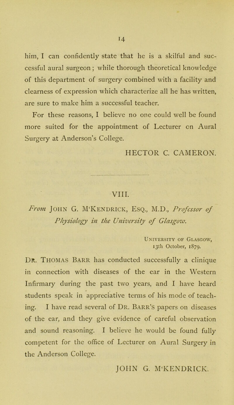 H him, I can confidently state that he is a skilful and suc- cessful aural surgeon ; while thorough theoretical knowledge of this department of surgery combined with a facility and clearness of expression which characterize all he has written, are sure to make him a suecessful teacher. For these reasons, I believe no one could well be found more suited for the appointment of Lecturer on Aural Surgery at Anderson’s College. HECTOR C. CAMERON. VIII. From John G. M'Kendrick, Esq., M.D., Professor of Physiology in the University of Glasgow. University of Glasgow, 13th October, 1879. Dr. Thomas Barr has conducted successfully a clinique in connection with diseases of the ear in the Western Infirmary during the past two years, and I have heard students speak in appreciative terms of his mode of teach- ing. I have read several of Dr. Barr’s papers on diseases of the ear, and they give evidence of careful observation and sound reasoning. I believe he would be found fully competent for the office of Lecturer on Aural Surgery in the Anderson College. JOHN G. M'KENDRICK.