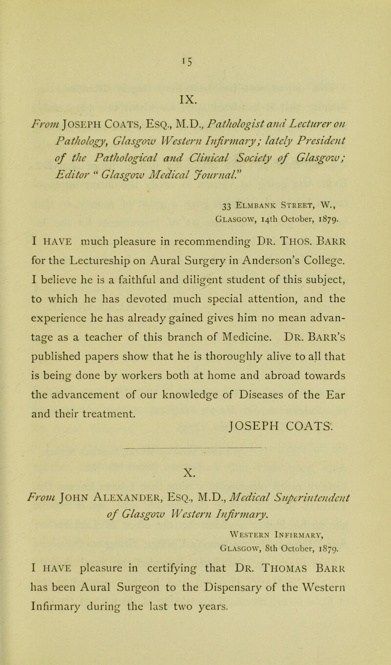 IX. Joseph Coats, Esq., M.D., Pathologist and Lecturer on Pathology, Glasgow Western Infirmary; lately President of the Pathological and Clinical Society of Glasgow; Editor “ Glasgozu Medical Journal! 33 Elmbank Street, W., Glasgow, 14th October, 1879. I HAVE much pleasure in recommending Dr. Thos. Barr for the Lectureship on Aural Surgery in Anderson’s College. I believe he is a faithful and diligent student of this subject, to which he has devoted much special attention, and the experience he has already gained gives him no mean advan- tage as a teacher of this branch of Medicine. Dr. Barr’s published papers show that he is thoroughly alive to all that is being done by workers both at home and abroad towards the advancement of our knowledge of Diseases of the Ear and their treatment. JOSEPH COATS. X. From John Alexander, Esq., Medical Superintendent of Glasgozu PVester71 Infirmary. We-stern Infirmary, Glasgow, 8th October, 1879. I HAVE pleasure in certifying that Dr. ThomaS Barr has been Aural Surgeon to the Dispensary of the Western Infirmary during the last two years.