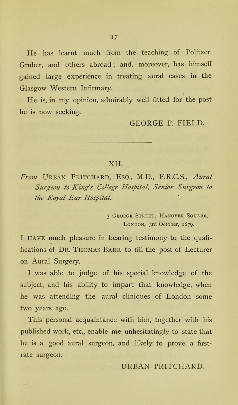 1/ He has learnt much from the teaching of Politzer, Gruber, and others abroad; and, moreover, has himself gained large experience in treating aural cases in the Glasgow Western Infirmary. He is, in my opinion, admirably well fitted for the post he is now seeking. GEORGE P. FIELD. XII. From Urban Pritchard, Esq., M.D., F.R.C.S., Aicral Stir geo n to King’s College Hospitaly Senior Surgeon to the Royal Ear Hospital. 3 George Street, Hanover Square, London, 3rd October, 1879. I HAVE much pleasure in bearing testimony to the quali- fications of Dr. Thomas Barr to fill the post of Lecturer on Aural Surgery. I was able to judge of his special knowledge of the subject, and his ability to impart that knowledge, when he was attending the aural cliniques of London some two years ago. This personal acquaintance with him, together with his published work, etc., enable me unhesitatingly to state that he is a good aural surgeon, and likely to prove a first- rate surgeon. URBAN PRITCHARD.