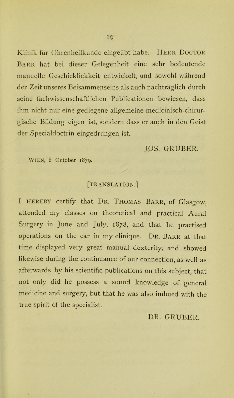 Klinik fiir Ohrenheilkundc eingeiibt habc. Herr Doctor Barr hat bci dieser Gelegenheit eine sehr bedeutende manuelle Geschicklickkeit entwickelt, und sowohl wahrend der Zeit unseres Beisammenseins als auch nachtraglich durch seine fachwissenschaftlichen Publicationen bewiesen, dass ihm nicht nur eine gediegene allgemeine medicinisch-chirur- gische Bildung eigen ist, sondern dass er auch in den Geist der Specialdoctrin eingedrungen ist. JOS. GRUBER. Wien, 8 October 1879, [translation.] I HEREBY certify that Dr. Thomas Barr, of Glasgow, attended my classes on theoretical and practical Aural Surgery in June and July, 1878, and that he practised operations on the ear in my clinique. Dr. Barr at that time displayed very great manual dexterity, and showed likewise during the continuance of our connection, as well as afterwards by his scientific publications on this subject, that not only did he possess a sound knowledge of general medicine and surgery, but that he was also imbued with the true spirit of the specialist. DR. GRUBER.