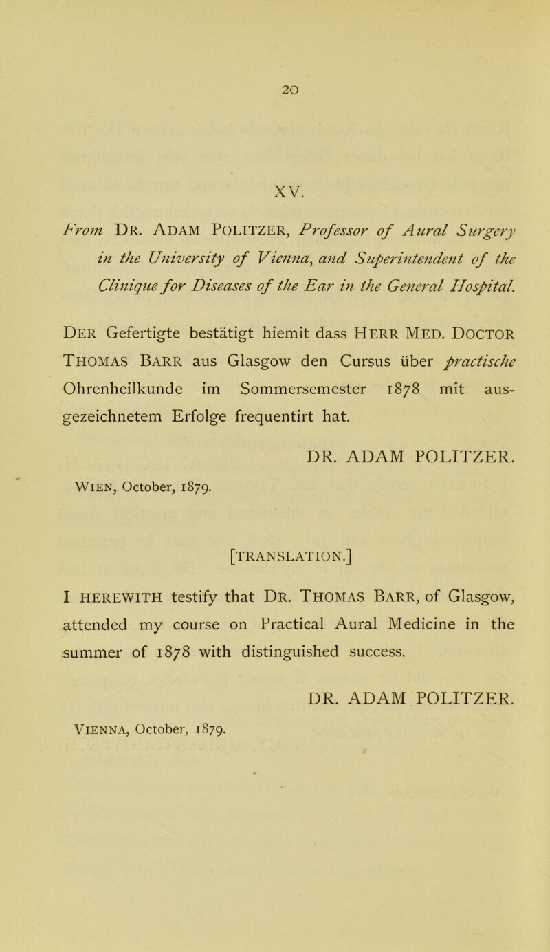 XV. Fro7n Dr. Adam Politzer, Professor of Atiral Surgery in the University of Vietina^ and Sitpermtendent of the Clinique for Diseases of the Ear in the General Hospital. Der Gefertigte bestatigt hiemit dass Herr Med. DOCTOR Thomas Barr aus Glasgow den Cursus liber practisehe Ohrenheilkunde im Sommersemester 1878 mit aus- gezeichnetem Erfolge frequentirt hat. DR. ADAM POLITZER. Wien, October, 1879. [translation.] I HEREWITH testify that Dr. Thomas Barr, of Glasgow, attended my course on Practical Aural Medicine in the summer of 1878 with distinguished success. DR. ADAM POLITZER.