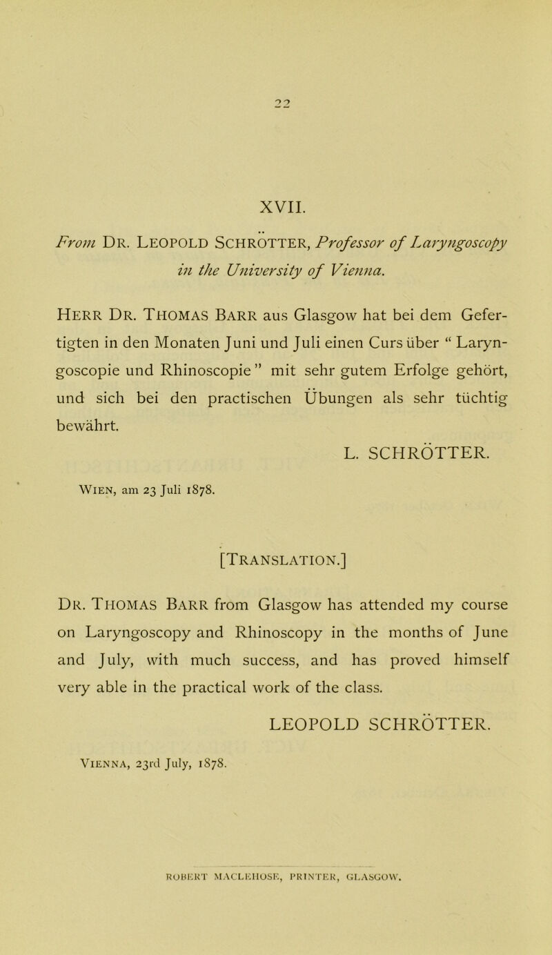 From Dr. Leopold Schrotter, Professor of Laryngoscopy in the University of Viemia. Herr Dr. Tpiomas Barr au.s Glasgow hat bei dem Gefer- tigten in den Monaten Juni und Juli einen Curs iiber “ Laryn- goscopie und Rhinoscopie ” mit sehr gutem Erfolge gehdrt, und sich bei den practischen Ubungen als sehr tiichtig bewahrt. L. SCHROTTER. Wien, am 23 Juli 1878. [Translation.] Dr. Thomas Barr from Glasgow has attended my course on Laryngoscopy and Rhinoscopy in the months of June and July, with much success, and has proved himself very able in the practical work of the class. LEOPOLD SCHROTTER. Vienna, 23rd July, 1878. ROHKKT MACLEIIOSE, PRINTER, GL.ASGOVV.