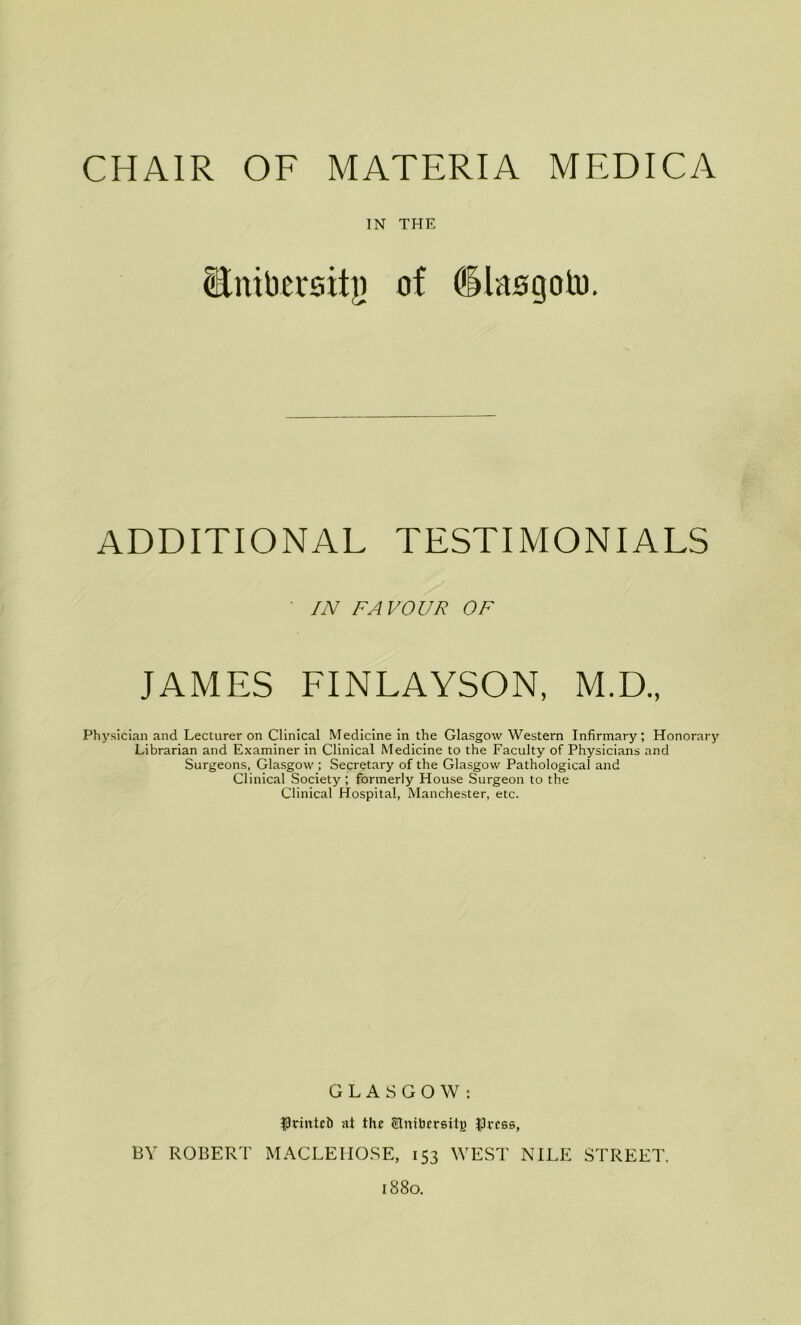 CHAIR OF MATERIA MEDICA IN THE Bnibersitji of dlaogotu. ADDITIONAL TESTIMONIALS IN FAVOUR OF JAMES FINLAYSON, M.D., Physician and Lecturer on Clinical Medicine in the Glasgow Western Infirmary; Honorary Librarian and Examiner in Clinical Medicine to the Faculty of Physicians and Surgeons, Glasgow ; Secretary of the Glasgow Pathological and Clinical Society ; formerly House Surgeon to the Clinical Hospital, Manchester, etc. GLASGOW: $rmtc& at the Stnibersitg JJress, BY ROBERT MACLEHOSE, 153 WEST NILE STREET. 1880.