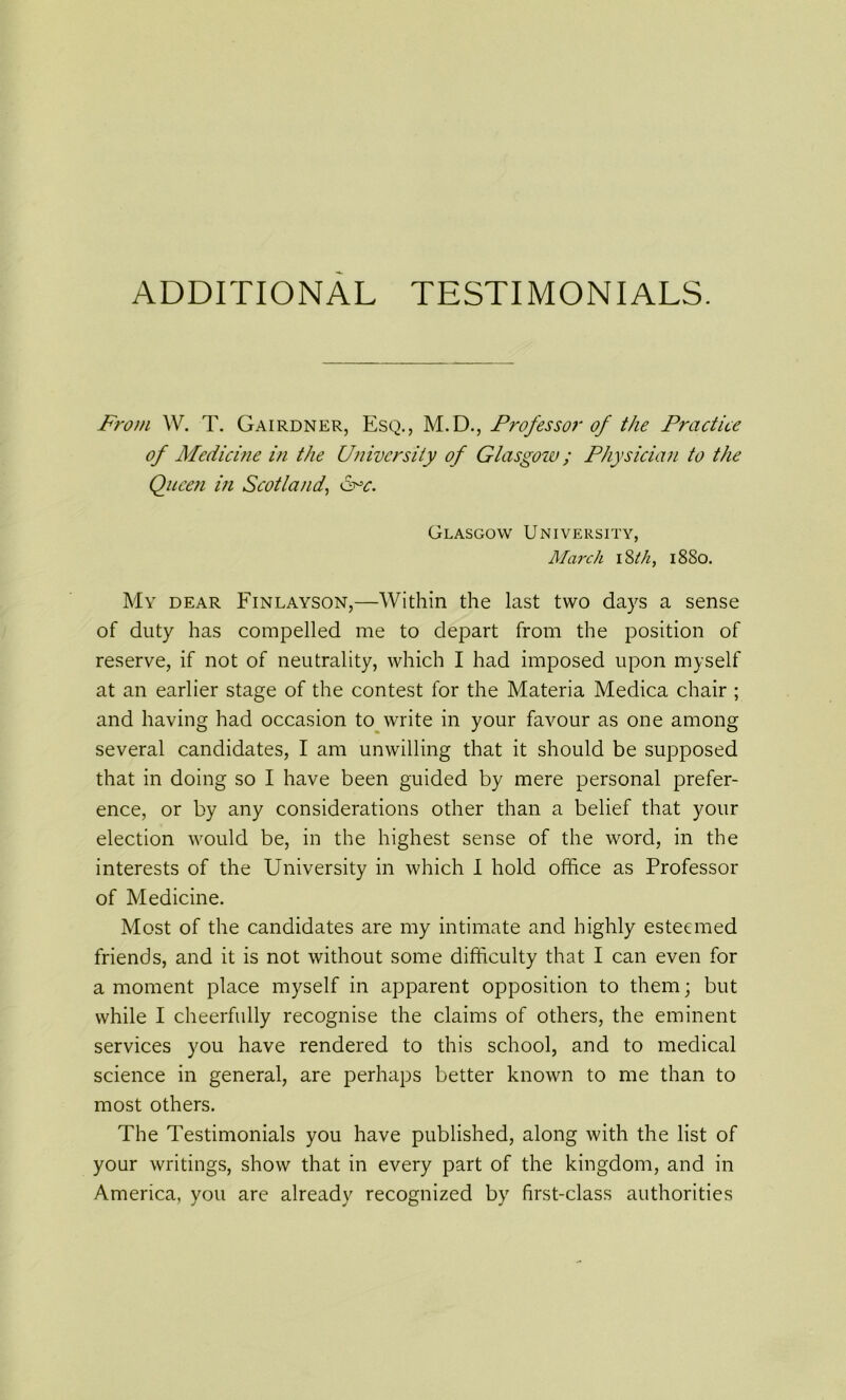 ADDITIONAL TESTIMONIALS. From W. T. Gairdner, Esq., M.D., Professor of the Practice of Medicine in the University of Glasgow; Physician to the Queen in Scotland, &=c. Glasgow University, March 18th, 1880. My dear Finlayson,—Within the last two days a sense of duty has compelled me to depart from the position of reserve, if not of neutrality, which I had imposed upon myself at an earlier stage of the contest for the Materia Medica chair ; and having had occasion to write in your favour as one among several candidates, I am unwilling that it should be supposed that in doing so I have been guided by mere personal prefer- ence, or by any considerations other than a belief that your election would be, in the highest sense of the word, in the interests of the University in which I hold office as Professor of Medicine. Most of the candidates are my intimate and highly esteemed friends, and it is not without some difficulty that I can even for a moment place myself in apparent opposition to them; but while I cheerfully recognise the claims of others, the eminent services you have rendered to this school, and to medical science in general, are perhaps better known to me than to most others. The Testimonials you have published, along with the list of your writings, show that in every part of the kingdom, and in America, you are already recognized by first-class authorities