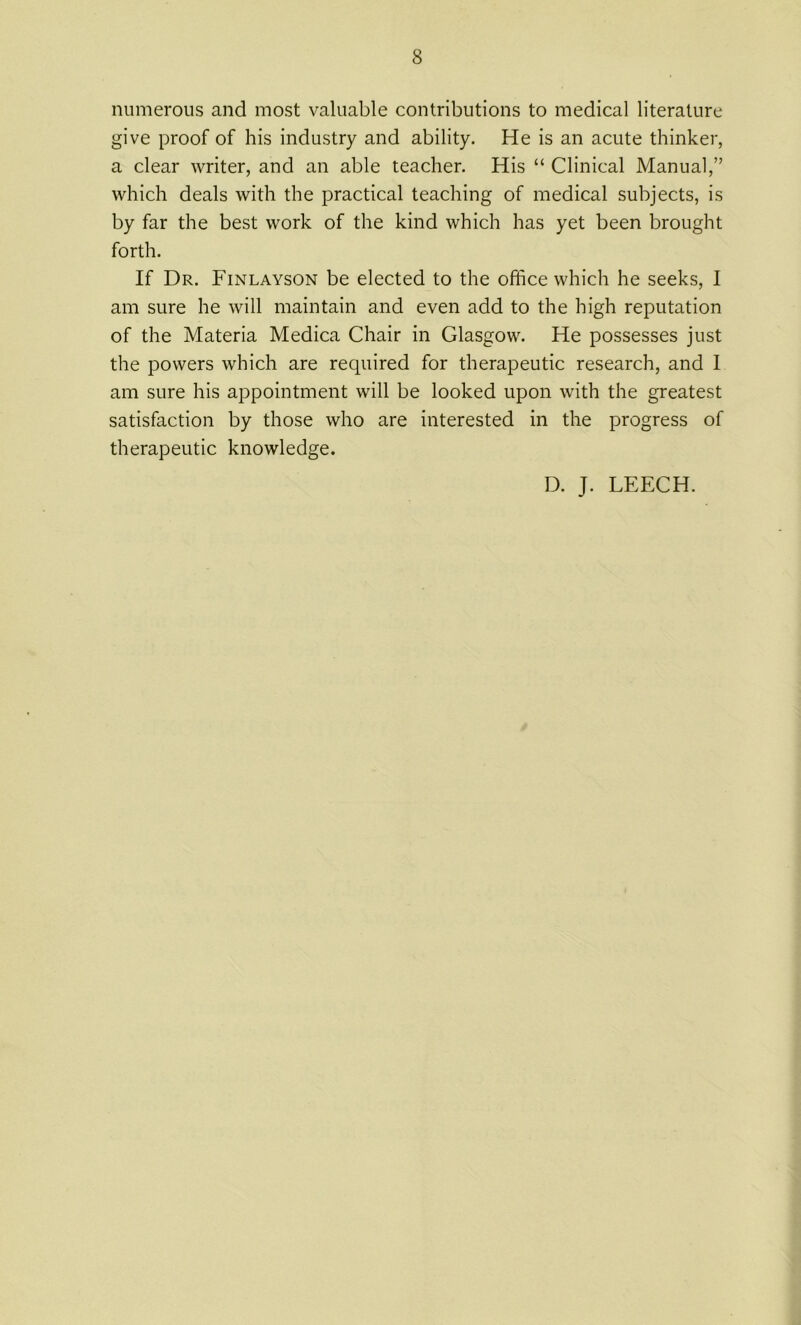 numerous and most valuable contributions to medical literature give proof of his industry and ability. He is an acute thinker, a clear writer, and an able teacher. His “ Clinical Manual,” which deals with the practical teaching of medical subjects, is by far the best work of the kind which has yet been brought forth. If Dr. Finlayson be elected to the office which he seeks, I am sure he will maintain and even add to the high reputation of the Materia Medica Chair in Glasgow. He possesses just the powers which are required for therapeutic research, and I am sure his appointment will be looked upon with the greatest satisfaction by those who are interested in the progress of therapeutic knowledge. D. J. LEECH.