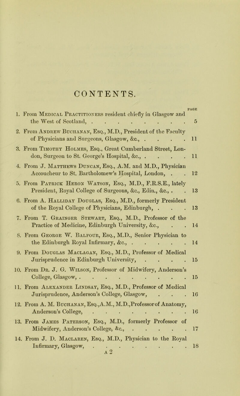 CONTENTS. PACK 1. From Medical Practitioners resident chiefly in Glasgow and the West of Scotland, ........ 5 2. From Andrew Buchanan, Esq., M.D., President of the Faculty of Physicians and Surgeons, Glasgow, &c., . . . .11 3. From Timothy Holmes, Esq., Great Cumberland Street, Lon- don, Surgeon to St. George’s Hospital, &c., . . . .11 4. From J. Matthews Duncan, Esq., A.M. and M.D., Physician Accoucheur to St. Bartholomew’s Hospital, London, . . 12 5. From Patrick Heron Watson, Esq., M.D., F.R.S.E., lately President, Royal College of Surgeons, &c., Ediu., &c., . . 13 6. From A. Halliday Douglas, Esq., M.D., formerly President of the Royal College of Physicians, Edinburgh, . . .13 7. From T. Grainger Stewart, Esq., M.D., Professor of the Practice of Medicine, Edinburgh University, &c., . . 14 8. From George W. Balfour, Esq., M.D., Senior Physician to the Edinburgh Royal Infirmary, &c., ..... 14 9. From Douglas Maclagan, Esq., M.D., Professor of Medical Jurisprudence in Edinburgh University, . . . .15 10. From Dr. J. G. Wilson, Professor of Midwifery, Anderson’s College, Glasgow, 15 11. From Alexander Lindsay, Esq., M.D., Professor of Medical Jurisprudence, Anderson’s College, Glasgow, . . .16 12. From A. M. Buchanan, Esq.,A.M., M.D.,Professor of Anatomy, Anderson’s College, . . . . . . . .16 13. From James Paterson, Esq., M.D., formerly Professor of Midwifery, Anderson’s College, &c., 17 14. From J. D. Maclaren, Esq., M.D., Physician to the Royal Infirmary, Glasgow, . . . . . . . .18 A 2