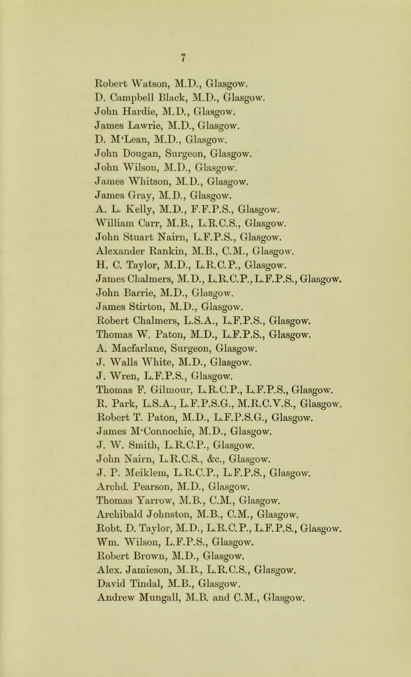 Robert Watson, M.D., Glasgow. D. Campbell Black, M.D., Glasgow. John Hardie, M.D., Glasgow. James Lawrie, M.D., Glasgow. D. M‘Lean, M.D., Glasgow. John Dougan, Surgeon, Glasgow. John Wilson, M.D., Glasgow. James Whitson, M.D., Glasgow. James Gray, M.D., Glasgow. A. L. Kelly, M.D., F.F.P.S., Glasgow. William Carr, M.B., L.R.C.S., Glasgow. John Stuart Nairn, L.F.P.S., Glasgow. Alexander Rankin, M.B., C.M., Glasgow. H. C. Taylor, M.D., L.R.C.P., Glasgow. James Chalmers, M.D., L.R.C.P.,L.F.P.S., Glasgow. John Barrie, M.D., Glasgow. James Stirton, M.D., Glasgow. Robert Chalmers, L.S.A., L.F.P.S., Glasgow. Thomas W. Patou, M.D., L.F.P.S., Glasgow. A. Macfarlane, Surgeon, Glasgow. J. Walls White, M.D., Glasgow. J. Wren, L.F.P.S., Glasgow. Thomas F. Gilmour, L.R.C.P., L.F.P.S., Glasgow. R. Park, L.S.A., L.F.P.S.G., M.R.C.V.S., Glasgow. Robert T. Paton, M.D., L.F.P.S.G., Glasgow. James M‘Connochie, M.D., Glasgow. J. W. Smith, L.R.C.P., Glasgow. John Nairn, L.R.C.S., &c., Glasgow. J. P. Meiklem, L.R.C.P., L.F.P.S., Glasgow. Archd. Pearson, M.D., Glasgow. Thomas Yarrow, M.B., C.M., Glasgow. Archibald Johnston, M.B., C.M., Glasgow. Robt. D. Taylor, M.D., L.R.C.P., L.F.P.S., Glasgow. Wm. Wilson, L.F.P.S., Glasgow. Robert Brown, M.D., Glasgow. Alex. Jamieson, M.B., L.R.C.S., Glasgow. David Tindal, M.B., Glasgow. Andrew Mungall, M.B. and C.M., Glasgow.