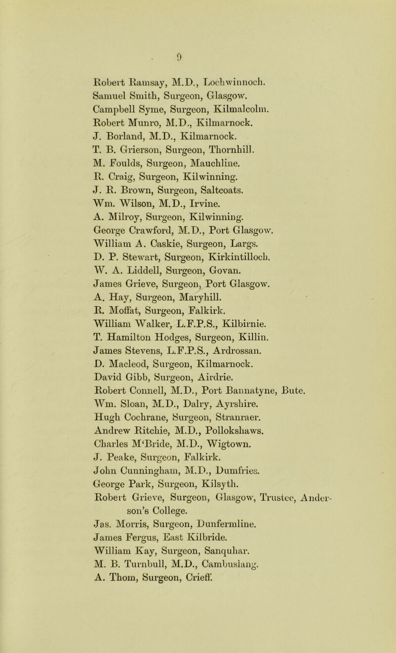 Robert Ramsay, M.D., Lochwinnoch. Samuel Smith, Surgeon, Glasgow. Campbell Syme, Surgeon, Kilmalcolm. Robert Munro, M.D., Kilmarnock. J. Borland, M.D., Kilmarnock. T. B. Grierson, Surgeon, Thornhill. M. JFoulds, Surgeon, Mauchline. R. Craig, Surgeon, Kilwinning. J. R. Brown, Surgeon, Saltcoats. Wm. Wilson, M.D., Irvine. A. Milroy, Surgeon, Kilwinning. George Crawford, M.D., Port Glasgow. William A. Caskie, Surgeon, Largs. D. P. Stewart, Surgeon, Kirkintilloch. W. A. Liddell, Surgeon, Govan. James Grieve, Surgeon, Port Glasgow. A. Hay, Surgeon, Maryhill. R. Moffat, Surgeon, Falkirk. William Walker, L.F.P.S., Kilbirnie. T. Hamilton Hodges, Surgeon, Killin. James Stevens, L.F.P.S., Ardrossan. D. Macleod, Surgeon, Kilmarnock. David Gibb, Surgeon, Airdrie. Robert Connell, M.D., Port Bannatyne, Bute. Wm. Sloan, M.D., Dairy, Ayrshire. Hugh Cochrane, Surgeon, Stranraer. Andrew Ritchie, M.D., Polloksliaws. Charles M‘Bride, M.D., Wigtown. J. Peake, Surgeon, Falkirk. John Cunningham, M.D., Dumfries. George Park, Surgeon, Kilsyth. Robert Grieve, Surgeon, Glasgow, Trustee, Ander- son’s College. Jas. Morris, Surgeon, Dunfermline. James Fergus, East Kilbride. William Kay, Surgeon, Sanquhar. M. B. Turnbull, M.D., Cambuslang. A. Thom, Surgeon, Crieff.