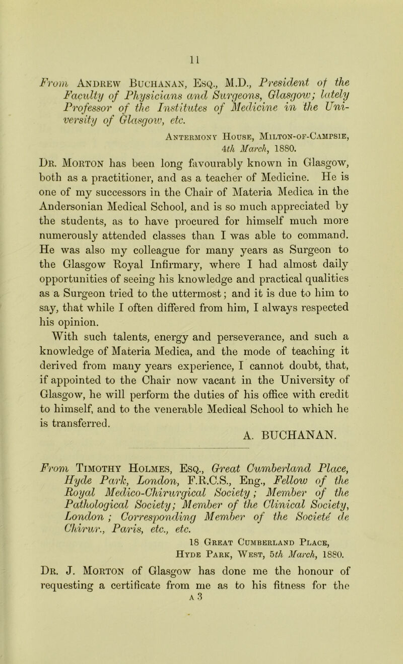 From Andrew Buchanan, Esq., M.D., President of the Faculty of Physicians and Surgeons, Glasgow; lately Professor of the Institutes of Medicine in the Uni- versity of Glasgow, etc. Antermonv House, Milton-of-Gampsie, 4th March, 1880. Dr. Morton has been long favourably known in Glasgow, both as a practitioner, and as a teacher of Medicine. He is one of my successors in the Chair of Materia Medica in the Andersonian Medical School, and is so much appreciated by the students, as to have procured for himself much more numerously attended classes than I was able to command. He was also my colleague for many years as Surgeon to the Glasgow Royal Infirmary, where I had almost daily opportunities of seeing his knowledge and practical qualities as a Surgeon tried to the uttermost; and it is due to him to say, that while I often differed from him, I always respected his opinion. With such talents, energy and perseverance, and such a knowledge of Materia Medica, and the mode of teaching it derived from many years experience, I cannot doubt, that, if appointed to the Chair now vacant in the University of Glasgow, he will perform the duties of his office with credit to himself, and to the venerable Medical School to which he is transferred. A. BUCHANAN. From Timothy Holmes, Esq., Great Cumberland Place, Hyde Park, London, F.R.C.S., Eng., Fellow of the Royal Medico-Chirurgical Society; Member of the Pathological Society; Member of the Clinical Society, London ; Corresponding Member of the Societe de Chirur., Paris, etc., etc. 18 Great Cumberland Place, Hyde Park, West, 5th March, 1880. Dr. J. Morton of Glasgow has done me the honour of requesting a certificate from me as to his fitness for the a 3