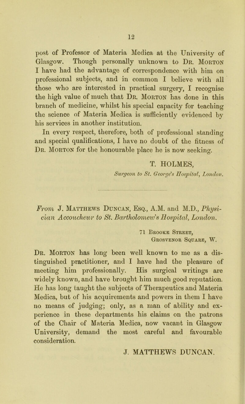 post of Professor of Materia Medica at the University of Glasgow. Though personally unknown to Dr. Morton I have had the advantage of correspondence with him on professional subjects, and in common I believe with all those who are interested in practical surgery, I recognise the high value of much that Dr. Morton has done in this branch of medicine, whilst his special capacity for teaching the science of Materia Medica is sufficiently evidenced by his services in another institution. In every respect, therefore, both of professional standing and special qualifications, I have no doubt of the fitness of Dr. Morton for the honourable place he is now seeking. T. HOLMES, Surgeon to Si. Georges Hospital, London. From J. Matthews Duncan, Esq., A.M. and M.D., Physi- cian Accoucheur to St. Bartholomew’s Hospital, London. 71 Brooke Street, Grosvenor Square, W. Dr. Morton has long been well known to me as a dis- tinguished practitioner, and I have had the pleasure of meeting him professionally. His surgical writings are widely known, and have brought him much good reputation. He has long taught the subjects of Therapeutics and Materia Medica, but of his acquirements and powers in them I have no means of judging; only, as a man of ability and ex- perience in these departments his claims on the patrons of the Chair of Materia Medica, now vacant in Glasgow University, demand the most careful and favourable consideration. J. MATTHEWS DUNCAN.