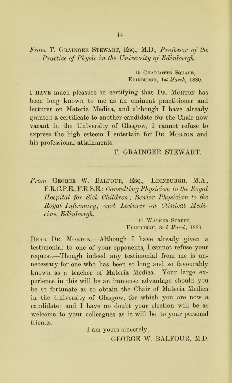 From T. Grainger Stewart, Esq., M.D., Professor of the Practice of Physic in the University of Edinburgh. 19 Charlotte Square, Edinburgh, March 1880. I have much pleasure in certifying that Dr. Morton has been long known to me as an eminent practitioner and lecturer on Materia Medica, and although I have already granted a certificate to another candidate for the Chair now vacant in the University of Glasgow, I cannot refuse to express the high esteem I entertain for Dr. Morton and his professional attainments. T. GRAINGER STEWART. From George W. Balfour, Esq., Edinburgh, M.A., E.R.C.P.E., F.R.S.E.; Consulting Physician to the Royal Hospital for Sick Children; Senior Physician to the Royal Infirmary; ar^d Lecturer on Clinical Medi- cine, Edinburgh. 17 Walker Street, Edinburgh, 3rd March, 1880. Dear Dr. Morton,—Although I have already given a testimonial to one of your opponents, I cannot refuse your request.—Though indeed any testimonial from me is un- necessary for one who has been so long and so favourably known as a teacher of Materia Medica.—Your large ex- perience in this will be an immense advantage should you be so fortunate as to obtain the Chair of Materia Medica in the University of Glasgow, for which you are now a candidate; and I have no doubt your election will be as welcome to your colleagues as it will be to your personal friends. I am yours sincerely, GEORGE W. BALFOUR, M.D.