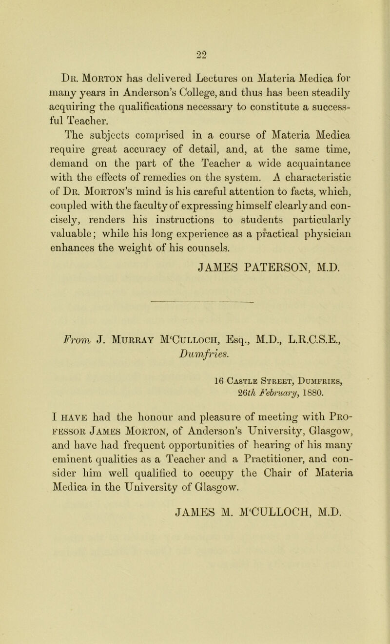 Du. Morton has delivered Lectures on Materia Medica for many years in Anderson’s College, and thus has been steadily acquiring the qualifications necessary to constitute a success- ful Teacher. The subjects comprised in a course of Materia Medica require great accuracy of detail, and, at the same time, demand on the part of the Teacher a wide acquaintance with the effects of remedies on the system. A characteristic of Dr. Morton’s mind is his careful attention to facts, which, coupled with the faculty of expressing himself clearly and con- cisely, renders his instructions to students particularly valuable; while his long experience as a practical physician enhances the weight of his counsels. o JAMES PATERSON, M.D. From J. Murray M‘Culloch, Esq., M.D., L.R.C.S.E., Dumfries. 16 Castle Street, Dumfries, 26tk February, 1880. I have had the honour and pleasure of meeting with Pro- fessor James Morton, of Anderson’s University, Glasgow, and have had frequent opportunities of hearing of his many eminent qualities as a Teacher and a Practitioner, and con- sider him well qualified to occupy the Chair of Materia Medica in the University of Glasgow. JAMES M. MUULLOCH, M.D.