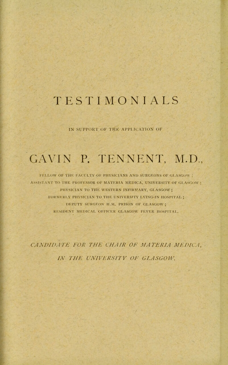 T ESTIM O NIALS IN SUProRT OF 'J’HK APPLICATION OF GAVIN P. TENNENT, M.D. I I'.I.LOW OF THI-: I'ACLLTV OF FIIVSICIANS AND SURGF.ONS OF GF.A.SGOW ; ASSISTANT TO THIi PKOFFSSOR OF MATF.RIA MFDICA, UNIVERSITY OF GLASGOW PHYSICIAN TO THE WESTERN INFIRMARY, GLASGOW; FORMERLY PHYSICIAN TO THE UNIVERSITY LYING-IN HOSPITAL ; DEPUTY SURGEON H.M. PRISON OF GLASGOW; RI.SIDENT MEDICAL OFFICER GLASGOW I'l'.VER HOSPLI AL. CANDIDATE FOR THE CHAIR OF MATERIA MEDIC A IN THE UNIVERSFTY OF OLA SCO IV.