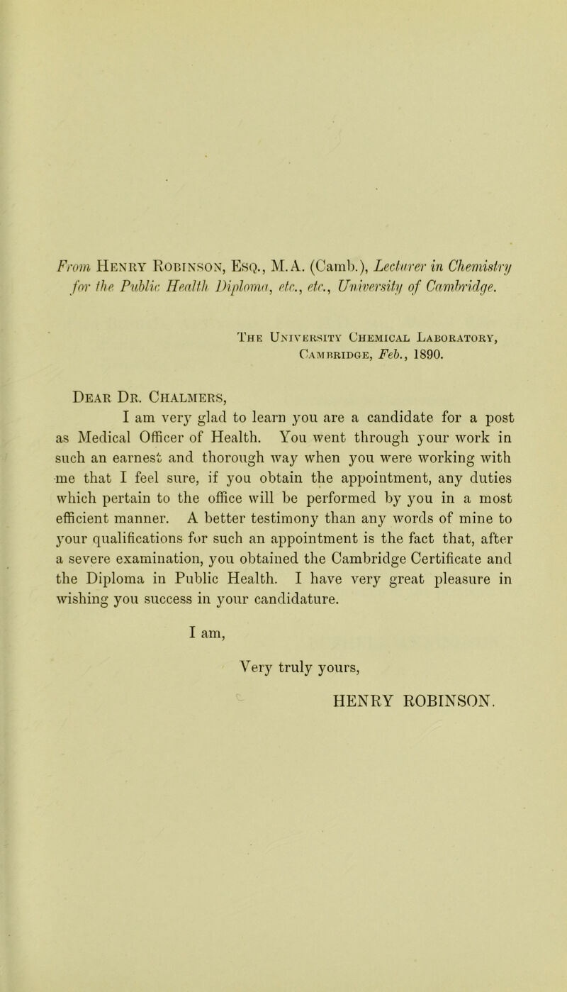 From Henry Robinson, Esq., M. A. (Camb.), Lecturer in Chemistry for the Public Health Diploma, etc., etc., University of Cambridge. The University Chemical Laboratory, Cambridge, Feb., 1890. Dear Dr. Chalmers, I am very glad to learn you are a candidate for a post as Medical Officer of Health. You went through your work in such an earnest and thorough way when you were working with me that I feel sure, if you obtain the appointment, any duties which pertain to the office will be performed by you in a most efficient manner. A better testimony than any words of mine to your qualifications for such an appointment is the fact that, after a severe examination, you obtained the Cambridge Certificate and the Diploma in Public Health. I have very great pleasure in wishing you success in your candidature. I am, Very truly yours, HENRY ROBINSON.