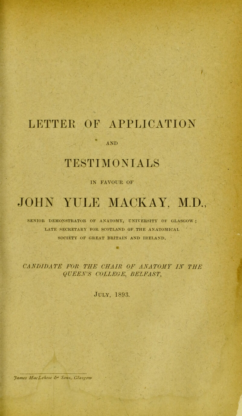 V \ s \, ■ LETTER OF APPLICATION AND TESTIMONIALS ■x. \ IN FAVOUR OF JOHN YULE MACK AY, M.D, -■a SENIOR DEMONSTRATOR OF ANATOMY, UNIVERSITY OF GLASGOW ; r LATE SECRETARY FOR SCOTLAND OF THE ANATOMICAL y SOCIETY OF GREAT BRITAIN AND IRELAND, ^ ' (X- CANDIDATE FOR THE CHAIR OF ANATOMY IN THE QUEENS COLLEGE, BELFAST, July, 1893. y ' y James MacLehose Sons, Glasgow \