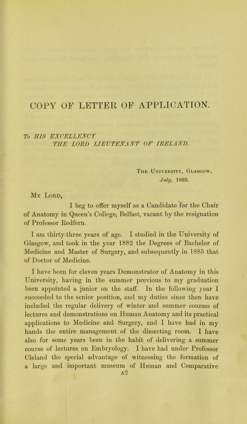 To HIS EXCELLENCY THE LORD LIEUTENANT OF IRELAND. The Univeesity, Glasgow, July, 1898. My Lord, tk I beg to offer myself as a Candidate for the Chair of Anatomy in Queen’s College, Belfast, vacant by the resignation of Professor Eedfern. I am thirty-three years of age. I studied in the University of Glasgow, and took in the year 1882 the Degrees of Bachelor of Medicine and Master of Surgery, and subsequently in 1885 that of Doctor of Medicine. I have been for eleven years Demonstrator of Anatomy in this University, having in the summer previous to my graduation been appointed a junior on the staff. In the following year I succeeded to the senior position, and my duties since then have included the regular delivery of winter and summer courses of lectures and demonstrations on Human Anatomy and its practical applications to Medicine and Surgery, and I have had in my hands the entire management of the dissecting room. I have also for some years been in the habit of delivering a summer course of lectures on Embryology. 1 have had under Professor Cleland the special advantage of witnessing the formation of a large and important museum of Human and Comparative