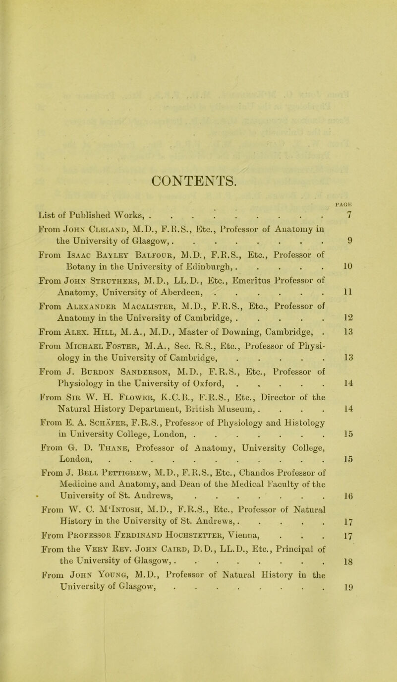 CONTENTS. PAGE List of Published Works, ......... 7 From John Cleland, M.D., F.E.S., Etc., Professor of Anatomy in the University of Glasgow,. 9 From Isaac Bavley Balfour, M.D., F.E.S., Etc., Professor of Botany in the University of Edinburgh,..... 10 From John Strothers, M.D., LL.D., Etc., Emeritus Professor of Anatomy, University of Aberdeen, . . . . . . 11 From Alexander Macalister, M.D., F.E.S., Etc., Professor of Anatomy in the University of Cambridge, . . . . . 12 From Alex. Hill, M. A., M.D., Master of Downing, Cambridge, . 13 From Michael Foster, M.A., Sec. R.S., Etc., Professor of Physi- ology in the University' of Cambridge, . . . . . 13 From J. Burdon Sanderson, M.D., F.R.S., Etc., Professor of Physiology in the University of Oxford, ..... 14 From Sir W. H. Flower, K.C.B., F.R.S., Etc., Director of the Natural History Department, British Museum, .... 14 From E. A. Schafer, F.R.S., Professor of Physiology and Histology in University College, London, . . . . . . . 15 From G. D. Thane, Professor of Anatomy, University College, London, ........... 15 From J. Bell Pettigrew, M.D., F.R.S., Etc., Chandos Professor of Medicine and Anatomy, and Dean of the Medical Faculty of the « University of St. Andrews, ....... 10 From W. C. MHntosh, M.D., F.R.S., Etc., Professor of Natural History in the University of St. Andrews,..... 17 From Professor Ferdinand Hochstetter, Vienna, . . . 17 From the Very Rev. John Caird, D.D., LL.D., Etc., Principal of the University of Glasgow, ........ 18 From John Young, M.D., Professor of Natural History in the University of Glasgow, ........ ly