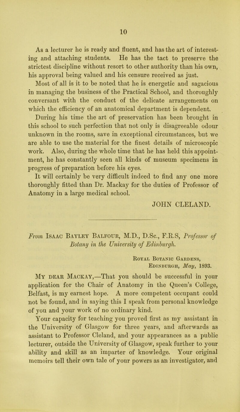 As a lecturer he is ready and fluent, and has the art of interest- ing and attaching students. He has the tact to preserve the strictest discipline without resort to other authority than his own, his approval being valued and his censure received as just. Most of all is it to be noted that he is energetic and sagacious in managing the business of the Practical School, and thoroughly conversant with the conduct of the delicate arrangements on which the efficiency of an anatomical department is dependent. During his time the art of preservation has been brought in this school to such perfection that not only is disagreeable odour unknown in the rooms, save in exceptional circumstances, but we are able to use the material for the finest details of microscopic work. Also, during the whole time that he has held this appoint- ment, he has constantly seen all kinds of museum specimens in progress of preparation before his eyes. It will certainly be very difficult indeed to find any one more thoroughly fitted than Dr. Mackay for the duties of Professor of Anatomy in a large medical school. JOHN CLELAND. From Isaac Bayley Balfour, M.D., D.Sc., F.R.S, Professor of Botany in the University of Edinburgh. Royal Botanic Gardens, Edinburgh, May, 1893. My dear Mackay,—That you should be successful in your application for the Chair of Anatomy in the Queen’s College, Belfast, is my earnest hope. A more competent occupant could not be found, and in saying this I speak from personal knowledge of you and your work of no ordinary kind. Your capacity for teaching you proved first as my assistant in the University of Glasgow for three years, and afterwards as assistant to Professor Cleland, and your appearances as a public lecturer, outside the University of Glasgow, speak further to your ability and skill as an imparter of knowledge. Your original memoirs tell their own tale of your powers as an investigator, and