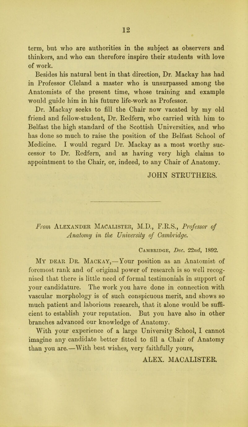 term, but wlio are authorities in the subject as observers and thinkers, and who can therefore inspire their students with love of work. Besides his natural bent in that direction. Dr. Mackay has had in Professor Cleland a master who is unsurpassed among the Anatomists of the present time, whose training and example would guide him in his future life-work as Professor. Dr. Mackay seeks to fill the Chair now vacated by my old friend and fellow-student, Dr. Redfern, who carried with him to Belfast the high standard of the Scottish Universities, and who has done so much to raise the position of the Belfast School of Medicine. I would regard Dr. Mackay as a most worthy suc- cessor to Dr. Redfern, and as having very high claims to appointment to the Chair, or, indeed, to any Chair of Anatomy. JOHN STRUTHERS. From Alexander Macalister, M.D., F.R.S., Professor of Anatomy in the University of Cambridge. Cambridge, Dec. 1892. My dear Dr. Mackay,—Your position as an Anatomist of foremost rank and of original power of research is so well recog- nised that there is little need of formal testimonials in support of your candidature. The work you have done in connection with vascular morphology is of such conspicuous merit, and shows so much patient and laborious research, that it alone would be suffi- cient to establish your reputation. But you have also in other branches advanced our knowledge of Anatomy. With your experience of a large University School, I cannot imagine any candidate better fitted to fill a Chair of Anatomy than you are.—With best wishes, very faithfully yours, ALEX. MACALISTER.