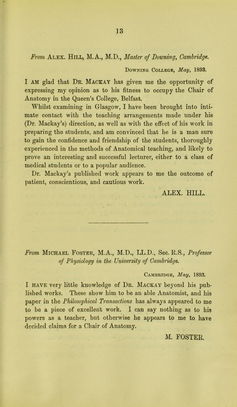 From Alex. Hill, M.A., M.D., Master of Downirg, Cambndge. Downing College, May, 1893. I Aiki glad that Dr. Mackay has given me the opportunity of expressing my opinion as to his fitness to occupy the Chair of Anatomy in the Queen’s College, Belfast. Whilst examining in Glasgow, I have been brought into inti- mate contact with the teaching arrangements made under his (Dr. Mackay’s) direction, as well as with the effect of his work in preparing the students, and am convinced that he is a man sure to gain the confidence and friendship of the students, thoroughly experienced in the methods of Anatomical teaching, and likely to prove an interesting and successful lecturer, either to a class of medical students or to a popular audience. Dr. Mackay’s published work appears to me the outcome of patient, conscientious, and cautious work. ALEX. HILL. From Michael Foster, M.A., M.D., LL.D., Sec. K.S., Professor of Physiology in the University of Cambridge, Cambkidge, May, 1893. I HAVE very little knowledge of Dr. Mackay beyond his pub- lished works. These show him to be an able Anatomist, and his paper in the Philosophical Transactions has always appeared to me to be a piece of excellent work. I can say nothing as to his powers as a teacher, but otherwise he appears to me to have decided claims for a Chair of Anatomy. M. FOSTER.