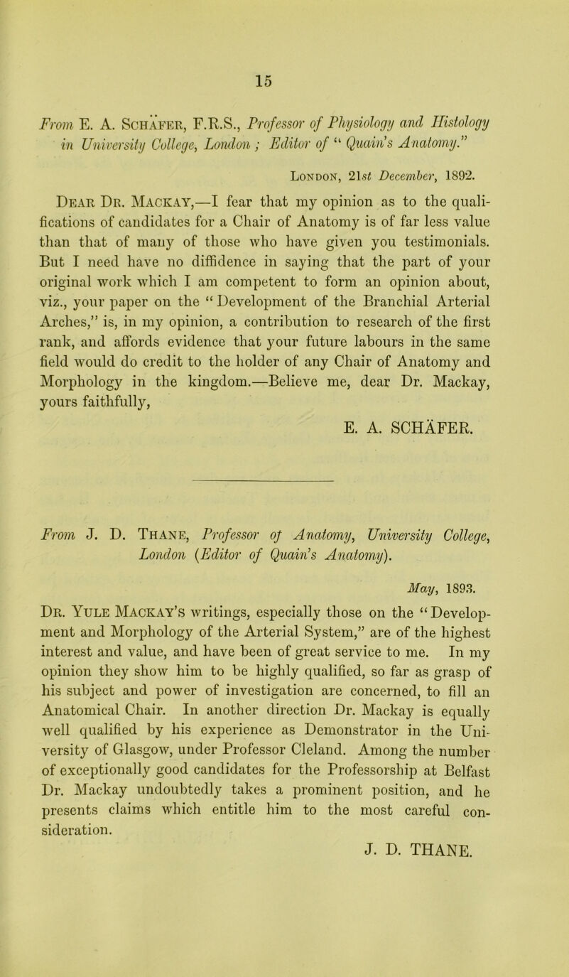 From E. A. Schafer, F.R.S., Professor of Physiology and Histology in University College^ Lomlon ; Editor of “ Quain's AnatomyP London, 2\st December, 1892. Dear Dr. Mackay,—I fear that my opinion as to the quali- fications of candidates for a Chair of Anatomy is of far less value than that of many of those who have given you testimonials. But I need have no diffidence in saying that the part of your original work which I am competent to form an opinion about, viz., your paper on the “ Development of the Branchial Arterial Arches,” is, in my opinion, a contribution to research of the first rank, and affords evidence that your future labours in the same field would do credit to the holder of any Chair of Anatomy and Morphology in the kingdom.—Believe me, dear Dr. Mackay, yours faithfully, E. A. SCHAFER. From J. D. Thane, Professor oj Anatomy, University College, London (Editor of Quain’s Anatomy). May, 189.3. Dr. Yule Mackay’s writings, especially those on the “Develop- ment and Morphology of the Arterial System,” are of the highest interest and value, and have been of great service to me. In my opinion they show him to be highly qualified, so far as grasp of his subject and power of investigation are concerned, to fill an Anatomical Chair. In another direction Dr. Mackay is equally well qualified by his experience as Demonstrator in the Uni- versity of Glasgow, under Professor Cieland. Among the number of exceptionally good candidates for the Professorship at Belfast Dr. Mackay undoubtedly takes a prominent position, and he presents claims which entitle him to the most careful con- sideration. J. D. THANE.