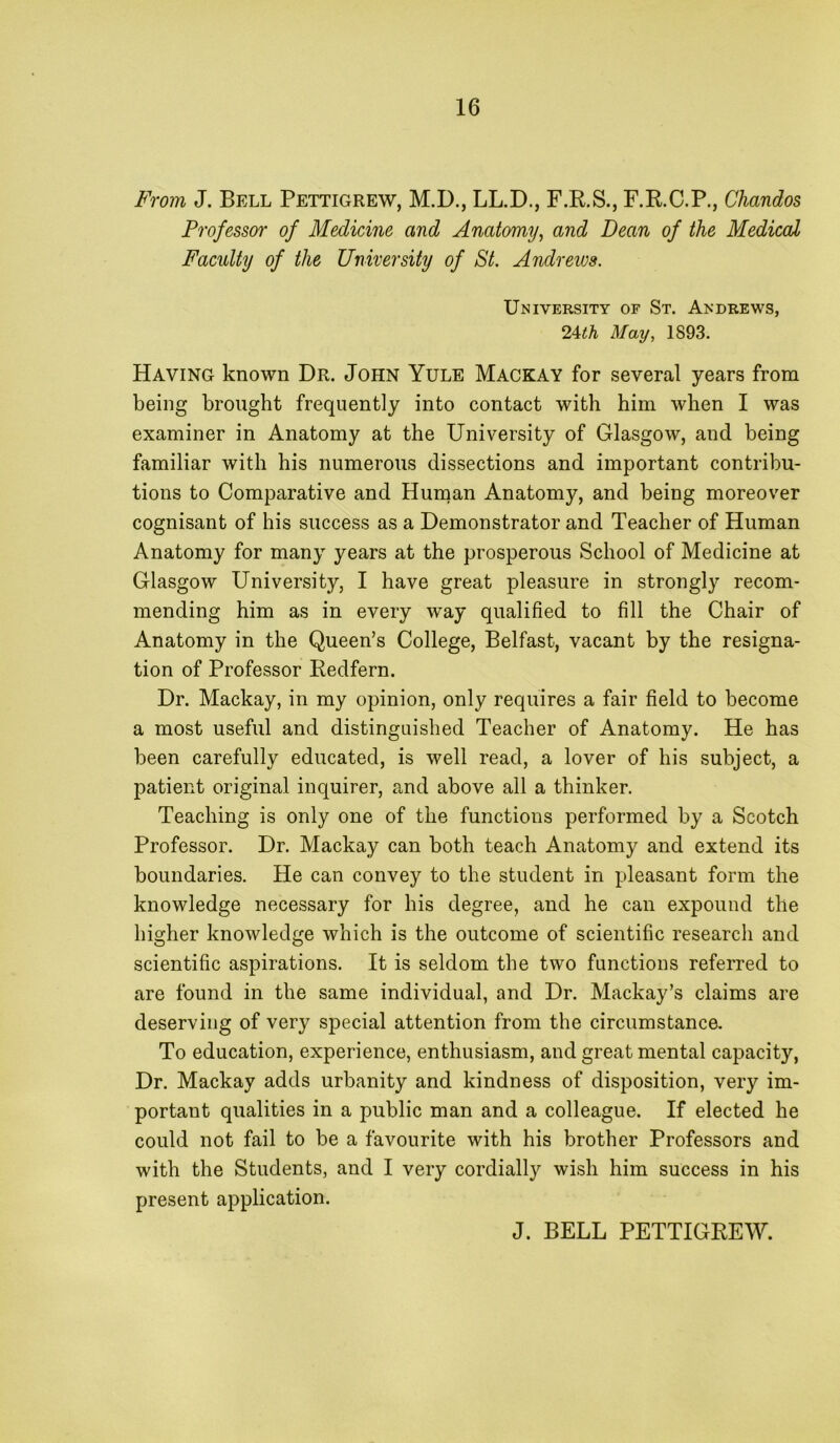 From J. Bell Pettigrew, M.D., LL.D., F.R.S., F.R.C.P., Chandos Professor of Medicine and Anatomy^ and Dean of the Medical Faculty of the University of St. Andrews. University of St. Andrews, 2Ath May, 1893. Having known Dr. John Yule Mackay for several years from being brought frequently into contact with him when I was examiner in Anatomy at the University of Glasgow, and being familiar with his numerous dissections and important contribu- tions to Comparative and Human Anatomy, and being moreover cognisant of his success as a Demonstrator and Teacher of Human Anatomy for many years at the prosperous School of Medicine at Glasgow University, I have great pleasure in strongly recom- mending him as in every way qualified to fill the Chair of Anatomy in the Queen’s College, Belfast, vacant by the resigna- tion of Professor Redfern. Dr. Mackay, in my opinion, only requires a fair field to become a most useful and distinguished Teacher of Anatomy. He has been carefully educated, is well read, a lover of his subject, a patient original inquirer, and above all a thinker. Teaching is only one of the functions performed by a Scotch Professor. Dr. Mackay can both teach Anatomy and extend its boundaries. He can convey to the student in pleasant form the knowledge necessary for his degree, and he can expound the higher knowledge which is the outcome of scientific research and scientific aspirations. It is seldom the two functions referred to are found in the same individual, and Dr. Mackay’s claims are deserving of very special attention from the circumstance. To education, experience, enthusiasm, and great mental capacity, Dr. Mackay adds urbanity and kindness of disposition, very im- portant qualities in a public man and a colleague. If elected he could not fail to be a favourite with his brother Professors and with the Students, and I very cordially wish him success in his present application. J. BELL PETTIGREW.