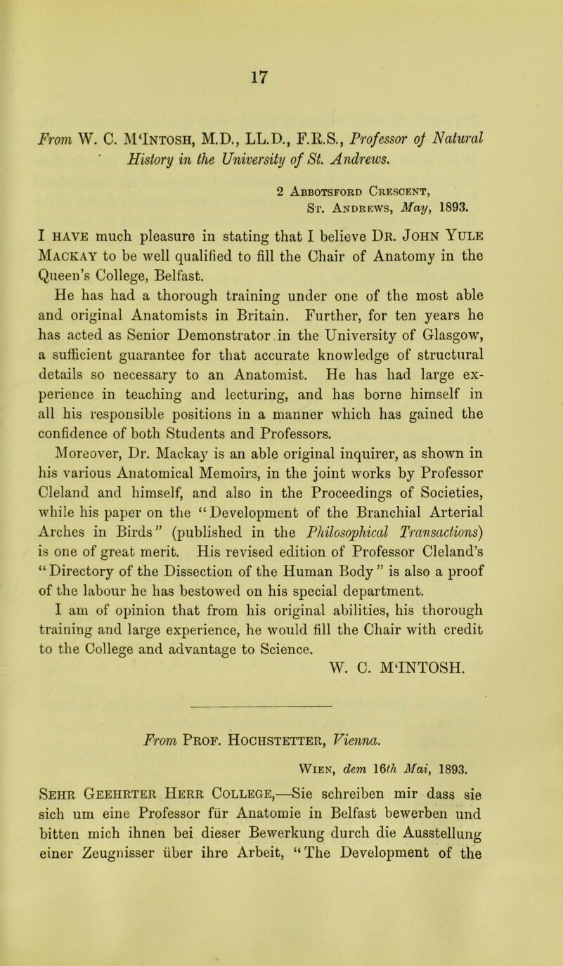 From W. C. M‘Intosh, M.D., LL.D., F.R.S., Professor oj Natural History in the University of St. Andrews. 2 Abbotsford Crescent, St. Andrews, May, 1893. I HAVE much pleasure in stating that I believe Dr. John Yule Mackay to be well qualified to fill the Chair of Anatomy in the Queen’s College, Belfast. He has had a thorough training under one of the most able and original Anatomists in Britain. Further, for ten years he has acted as Senior Demonstrator in the University of Glasgow, a sufficient guarantee for that accurate knowledge of structural details so necessary to an Anatomist. He has had large ex- perience in teaching and lecturing, and has borne himself in all his responsible positions in a manner which has gained the confidence of both Students and Professors. Moreover, Dr. Mackay is an able original inquirer, as shown in his various Anatomical Memoirs, in the joint works by Professor Cleland and himself, and also in the Proceedings of Societies, while his paper on the “Development of the Branchial Arterial Arches in Birds” (published in the Philosophical Transactions) is one of great merit. His revised edition of Professor Cleland’s “ Directory of the Dissection of the Human Body ” is also a proof of the labour he has bestowed on his special department. I am of opinion that from his original abilities, his thorough training and large experience, he would fill the Chair with credit to the College and advantage to Science. W. C. MJNTOSH. From Prof. Hochstetter, Vienna. Wien, dem \Qth Mai, 1893. Sehr Geehrter Herr College,—Sie schreiben mir dass sie sich um eine Professor fiir Anatomie in Belfast bewerben und bitten mich ihnen bei dieser Bewerkung durch die Ausstellung einer Zeugnisser liber ihre Arbeit, “The Development of the