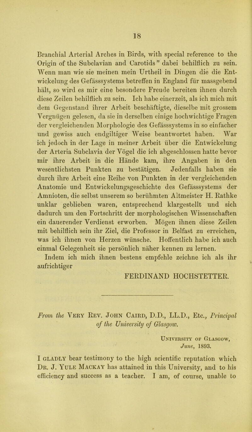 Branchial Arterial Arches in Birds, with special reference to the Origin of the Subclavian and Carotids ” dabei behilflich zu sein. Wenn man wie sie meinen mein Urtheil in Dingen die die Ent- wickelung des Gefasssystems betreffen in England fiir massgebend halt, so wird es mir eine besondere Freude bereiten ihnen durch diese Zeilen behilflich zu sein. Ich habe einerzeit, als ich mich mit dem Gegenstand ihrer Arbeit beschaftigte, dieselbe mit grossem Vergniigen gelesen, da sie in derselben einige hochwichtige Fragen der vergleichenden Morphologie des Gefasssystems in so einfacher und gewiss auch endgiltiger Weise beantwortet haben. War ich jedoch in der Lage in meiner Arbeit liber die Entwickelung der Arteria Subclavia der Vogel die ich abgeschlossen hatte bevor mir ihre Arbeit in die Hande kam, ihre Angaben in den wesentlichsten Punkten zu bestatigen. Jedenfalls haben sie durch ihre Arbeit eine Beihe von Punkten in der vergleichenden Anatomie und Entwickelungsgeschichte des Gefasssystems der Amnioten, die selbst unserem so beriihmten Altmeister H. Eathke unklar geblieben waren, entsprechend klargestellt und sich dadurch um den Fortschritt der morphologischen Wissenschaften ein dauerender Verdienst erworben. Mogen ihnen diese Zeilen mit behilflich sein ihr Ziel, die Professor in Belfast zu erreichen, was ich ihnen von Herzen wiinsche. Hoffentlich habe ich auch einmal Gelegenheit sie personlich naher kennen zu lernen. Indem ich mich ihnen bestens empfehle zeichne ich als ihr aufrichtiger FERDINAND HOCHSTETTER. From the Very Rev. John Caird, D.D., LL.D., Etc., Principal of the University of Glasgow. University of Glasgow, June, 1893. I GLADLY bear testimony to the high scientific reputation which Dr. J. Yule Mackay has attained in this University, and to his efficiency and success as a teacher. I am, of course, unable to