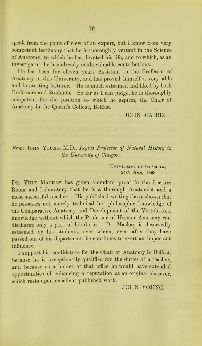 speak from the point of view of an expert, but I know from very competent testimony that he is thoroughly versant in the Science of Anatomy, to which he has devoted his life, and to which, as an investigator, he has already made valuable contributions. He has been for eleven years Assistant to the Professor of Anatom}^ in this University, and has proved himself a very able and interesting lecturer. He is much esteemed and liked by both Professors and Students. So far as I can judge, he is thoroughly competent for the position to which he aspires, the Chair of Anatomy in the Queen’s College, Belfast. JOHN CAIED. From John Young, M.D., Fegius Professor of Natural History in the University of Glasgow. University of Glasgow, 24<A May, 1893. Dr. Yule Mackay has given abundant proof in the Lecture Boom and Laboratory that he is a thorough Anatomist and a most successful teacher. His published writings have shown that he possesses not merely technical but philosophic knowledge of the Comparative xAnatoniy and Development of the Vertebrates, knowledge without which the Professor of Human Anatomy can discharge only a part of his duties. Dr. Mackay is deservedly esteemed by his students, over whom, even after they have passed out of his department, he continues to exert an important influence. I support his candidature for the Chair of Anatomy in Belfast, because he is exceptionally qualified for the duties of a teacher, and because as a holder of that office he would have extended opportunities of enhancing a reputation as an original observer, which rests upon excellent published work. JOHN YOUNG.