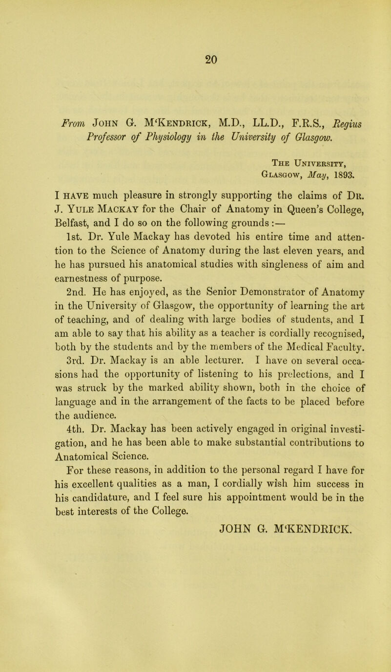 From John G. M‘Kendrick, M.D., LL.D., F.R.S., Regius Professor of Physiology in the University of Glasgow. The University, Glasgow, May, 1893. I HAVE much pleasure in strongly supporting the claims of Dii. J. Yule Mackay for the Chair of Anatomy in Queen’s College, Belfast, and I do so on the following grounds :— 1st. Dr. Yule Mackay has devoted his entire time and atten- tion to the Science of Anatomy during the last eleven years, and he has pursued his anatomical studies with singleness of aim and earnestness of purpose. 2nd. He has enjoyed, as the Senior Demonstrator of Anatomy in the University of Glasgow, the opportunity of learning the art of teaching, and of dealing with large bodies of students, and I am able to say that his ability as a teacher is cordially recognised, both by the students and by the members of the Medical Faculty. 3rd. Dr. Mackay is an able lecturer. I have on several occa- sions had the opportunity of listening to his prelections, and I was struck by the marked ability shown, both in the choice of language and in the arrangement of the facts to be placed before the audience. 4th. Dr. Mackay has been actively engaged in original investi- gation, and he has been able to make substantial contributions to Anatomical Science. For these reasons, in addition to the personal regard I have for his excellent qualities as a man, I cordially wish him success in his candidature, and I feel sure his appointment would be in the best interests of the College. JOHN G. M‘KENDRICK.