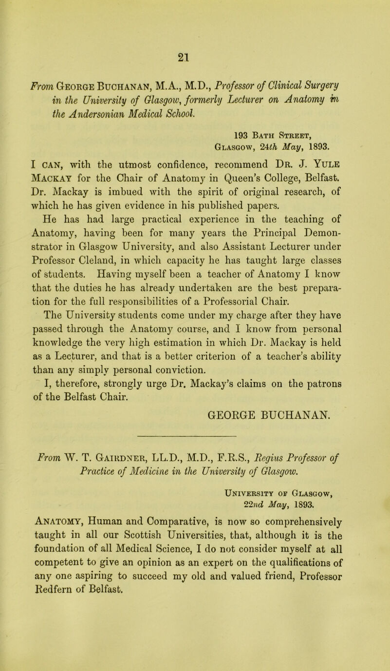 From George Buchanan, M.A., M.D., Professor of Clinical Surgery in the University of Glasgow, formerly Lecturer on Anatomy m the Andersonian Medical School. 193 Bath Street, Glasgow, 2-Uh May, 1893. I CAN, with the utmost confidence, recommend Dr. J. Yule Mackay for the Chair of Anatomy in Queen’s College, Belfast* Dr. Mackay is imbued with the spirit of original research, of which he has given evidence in his published papers. He has had large practical experience in the teaching of Anatomy, having been for many years the Principal Demon- strator in Glasgow University, and also Assistant Lecturer under Professor Cleland, in which capacity he has taught large classes of students. Having myself been a teacher of Anatomy I know that the duties he has already undertaken are the best prepara- tion for the full responsibilities of a Professorial Chair. The University students come under my charge after they have passed through the Anatomy course, and I know from personal knowledge the very high estimation in which Dr. Mackay is held as a Lecturer, and that is a better criterion of a teacher’s ability than any simply personal conviction. I, therefore, strongly urge Dr. Mackay’s claims on the patrons of the Belfast Chair. GEOBGE BUCHANAN. From W. T. Gairdner, LL.D., M.D., F.R.S., Regius Professor of Practice of Medicine in the University of Glasgow. University of Glasgow, 22nd May, 1893. Anatomy, Human and Comparative, is now so comprehensively taught in all our Scottish Universities, that, although it is the foundation of all Medical Science, I do not consider myself at all competent to give an opinion as an expert on the qualifications of any one aspiring to succeed my old and valued friend. Professor Redfern of Belfast.