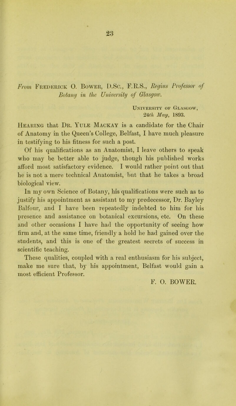 From Fredeiiick 0. Bower, D.Sc., F.R.S., Regius Professor of Botany in the University of Glasgow. University of Glasgow, 24cth May, 1893. Hearing that Dr. Yule Mackay is a candidate for the Chair of Anatomy in the Queen’s College, Belfast, I have much pleasure in testifying to his fitness for such a post. Of his qualifications as an Anatomist, I leave others to speak who may be better able to judge, though his published works afford most satisfactory evidence. I would rather point out that he is not a mere technical Anatomist, but that he takes a broad biological view. In my own Science of Botanjq his qualifications were such as to justify his appointment as assistant to my predecessor, Dr. Bay ley Balfour, and I have been repeatedly indebted to him for his presence and assistance on botanical excursions, etc. On these and other occasions I have had the opportunity of seeing how firm and, at the same time, friendly a hold he had gained over the students, and this is one of the greatest secrets of success in scientific teaching. These qualities, coupled with a real enthusiasm for his subject, make me sure that, by his appointment, Belfast would gain a most efficient Professor. F. O. BOWER.