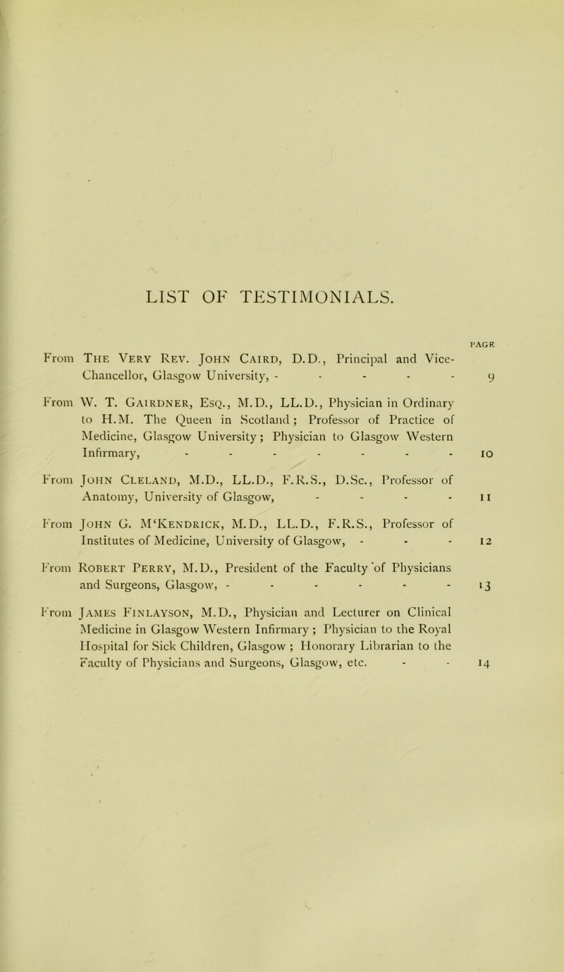 LIST OF TESTIMONIALS. PAGE From The Very Rev. John Cairo, D.D., Principal and Vice- Chancellor, Glasgow University, ----- 9 P'rom W. T. Gairdner, Esq., M.D., LL.U., Physician in Ordinary to PP.M. The Queen in Scotland; Professor of Praetice of Medicine, Glasgow University; Physician to Glasgovv Western Infirmary, 10 PTom John Cleland, M.U., LL.D., P\R.S., U.Sc., Professor of Anatomy, University of Glasgow, - - - - ii Prom John G. MTvendrick, M.D., LL.D., F.R.S., Professor of Institutes of Medicine, University of Glasgow, - - - 12 From Robert Perry, M.D., President of the Faculty'of Physicians and Surgeons, Glasgow, - - - - - - ‘3 Prom James Pinlayson, M.D., Physieian and Lecturer on Clinical Medicine in Glasgow Western Infirmary ; Physieian to ihe Royal Plospital for Sick Children, Glasgow ; Plonorary Librarian to the Faeulty of Physicians and Surgeons, Glasgow, etc. 14