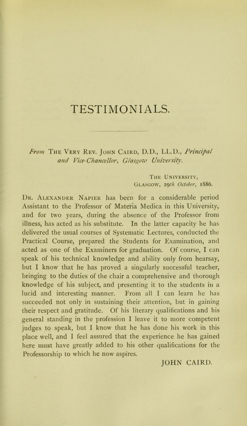 TESTIMONIALS. From The Very Rev. John Cairo, D.D., LL.D., Principal ami Vice-Cha7icelloi\ Glasgow University. The University, Glasgow, October, 1886. Dr. Alexander Napier has been for a considerable period Assistant to the Professor of Materia Medica in this University, and for two years, during the absence of the Professor from illness, has acted as his substitute. In the latter capacity he has delivered the usual courses of Systematic lycctures, conducted the Practical Course, prepared the Students for Examination, and acted as one of the Examiners for graduation. Of course, I can speak of his technical knowledge and ability only from hearsay, but I know that he has proved a singularly successful teacher, bringing to the duties of the chair a comprehensive and thorough knowledge of his subject, and presenting it to the students in a lucid and interesting manner. From all I can learn he has succeeded not only in sustaining their attention, but in gaining their respect and gratitude. Of his literary qualifications and his general standing in the profession I leave it to more competent judges to speak, but I know that he has done his work in this place well, and I feel assured that the experience he has gained here must have greatly added to his other qualifications for the Professorship to which he now aspires. JOHN CAIRD.