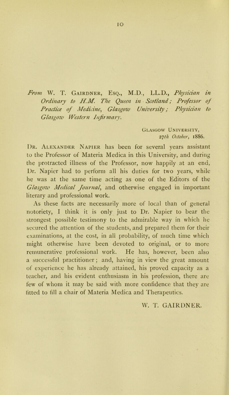 lO From W. T. Gairdner, Esq., M.D., LL.D., P/iysida?i in Ordinary to H.M. The Queen in Scotlaiid; Professor of Practice of Medichie^ Glasgow University; Physician to Glasgow Western Infirmary. Glasgow University, October, 1886. Dr. Alexander Napier has been for several years assistant to the Professor of Materia Medica in this University, and during the protracted illness of the Professor, now happily at an end, Ur. Napier had to perform all his duties for two years, while he was at the same time acting as one of the Editors of the Glasgow Medical Journal, and otherwise engaged in important literary and professional work. As these facts are necessarily more of local than of general notoriety, I think it is only just to Dr. Napier to bear the strongest possible testimony to the admirable way in which he secured the attention of the students, and prepared them for their examinations, at the cost, in all probability, of much time which might otherwise have been devoted to original, or to more remunerative professional Avork. He has, however, been also a successful practitioner; and, having in view the great amount of ex[)erience he has already attained, his proved capacity as a teacher, and his evident enthusiasm in his profession, there are few of whom it may be said with more confidence that they are fitted to fill a chair of Materia Medica and Therapeutics. W. T. GAIRDNER.