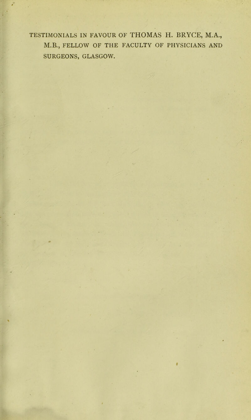TESTIMONIALS IN FAVOUR OF THOMAS H. BRYCE, M.A., M.B., FELLOW OF THE FACULTY OF PHYSICIANS AND SURGEONS, GLASGOW.