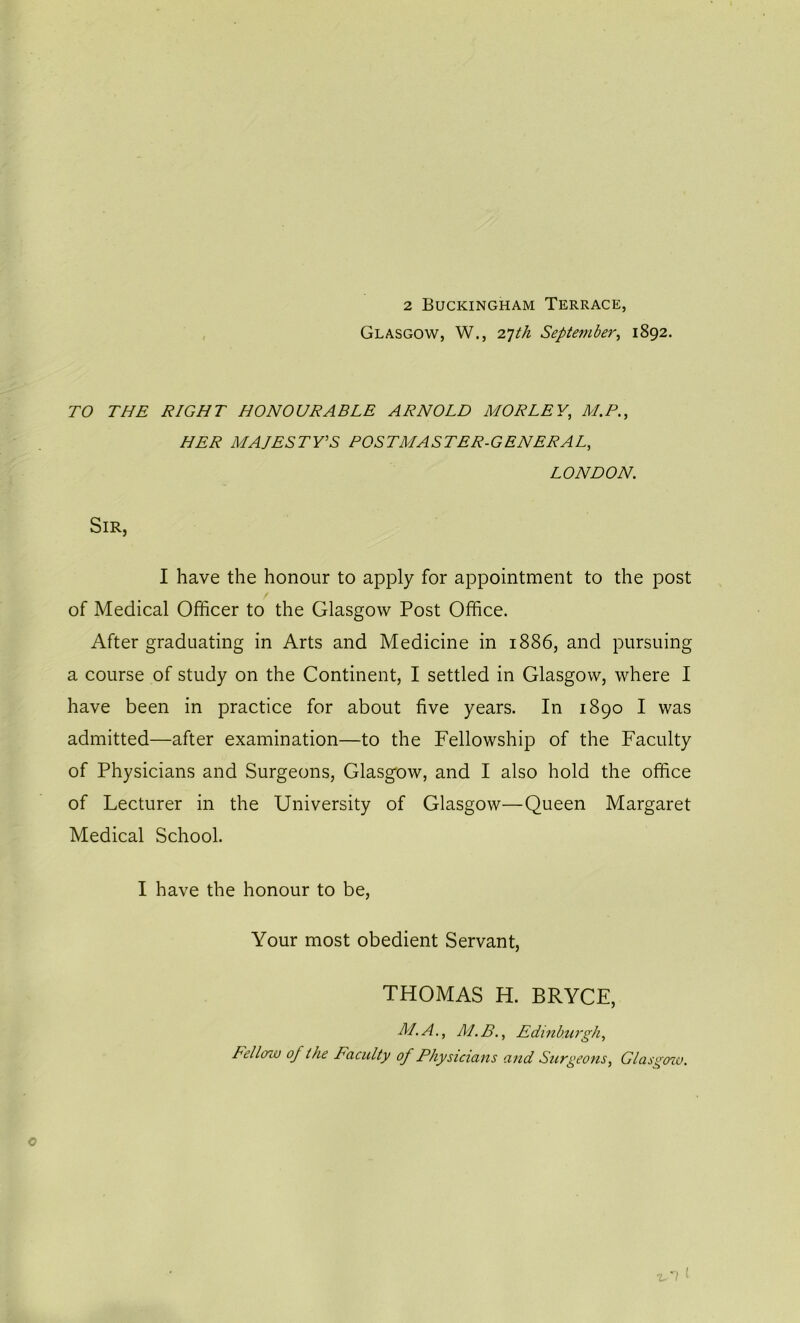 2 Buckingham Terrace, Glasgow, W., 27th September, 1892. TO THE RIGHT HONOURABLE ARNOLD MORLEY, M.P., HER MAJESTY'S POSTMASTER-GENERAL, LONDON. Sir, I have the honour to apply for appointment to the post of Medical Officer to the Glasgow Post Office. After graduating in Arts and Medicine in 1886, and pursuing a course of study on the Continent, I settled in Glasgow, where I have been in practice for about five years. In 1890 I was admitted—after examination—to the Fellowship of the Faculty of Physicians and Surgeons, Glasgow, and I also hold the office of Lecturer in the University of Glasgow—Queen Margaret Medical School. I have the honour to be, Your most obedient Servant, THOMAS H. BRYCE, ALA., M.B., Edinburgh, Fellow of the Faculty of Physicians and Surgeons, Glasgow.