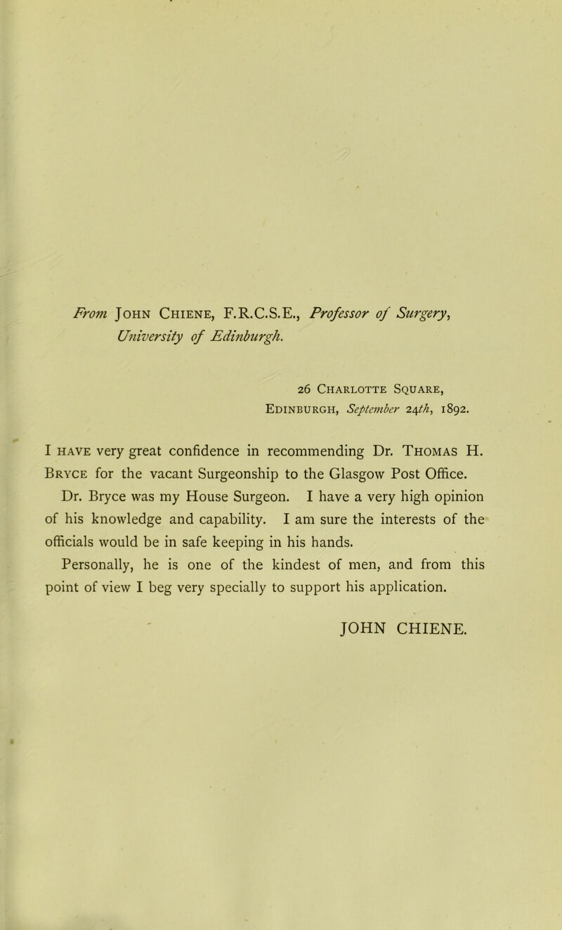 From John Chiene, F.R.C.S.E., Professor of Surgery, University of Edinburgh. 26 Charlotte Square, Edinburgh, September 24th> 1892. I have very great confidence in recommending Dr. Thomas H. Bryce for the vacant Surgeonship to the Glasgow Post Office. Dr. Bryce was my House Surgeon. I have a very high opinion of his knowledge and capability. I am sure the interests of the officials would be in safe keeping in his hands. Personally, he is one of the kindest of men, and from this point of view I beg very specially to support his application. JOHN CHIENE.