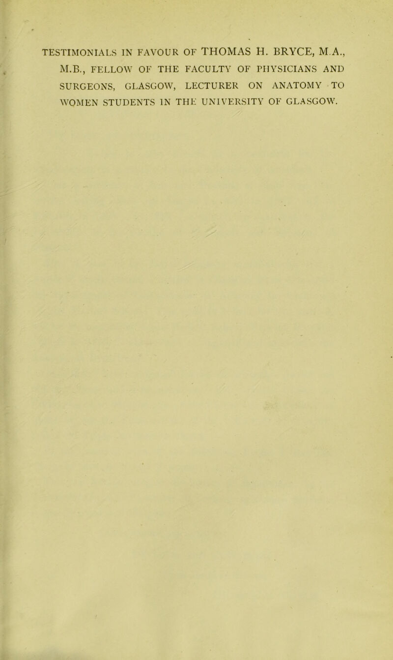 TESTIMONIALS IN FAVOUR OF THOMAS H. BRYCE, M.A., M.B., FELLOW OF THE FACULTY OF PHYSICIANS AND SURGEONS, GLASGOW, LECTURER ON ANATOMY TO WOMEN STUDENTS IN THE UNIVERSITY OF GLASGOW.