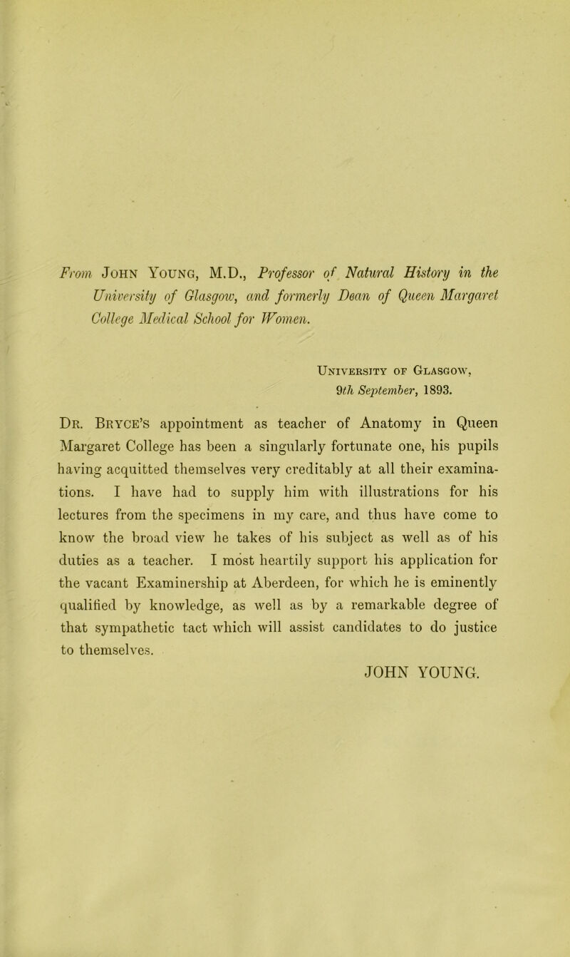 From John Young, M.D., Professor of Natural History in the University of Glasgow, ancl formerly Dean of Queen Margaret College Medical School for Women. University of Glasgow, 9th September, 1893. Dr. Bryce’s appointment as teacher of Anatomy in Queen Margaret College has been a singularly fortunate one, his pupils having acquitted themselves very creditably at all their examina- tions. I have had to supply him with illustrations for his lectures from the specimens in my care, and thus have come to know the broad view he takes of his subject as well as of his duties as a teacher. I most heartily support his application for the vacant Examinership at Aberdeen, for which he is eminently qualified by knowledge, as well as by a remarkable degree of that sympathetic tact which will assist candidates to do justice to themselves. JOHN YOUNG.