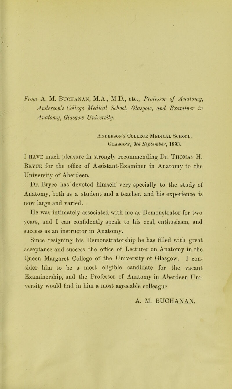 From A. M. Buchanan, M.A., M.D., etc., Professor of Anatomy, Anderson’s College Medical School, Glasgow, and Examiner in Anatomy, Glasgow University. Anderson’s College Medical School, Glasgow, 9tli September, 1893. I have much pleasure in strongly recommending Dr. Thomas H. Bryce for the office of Assistant-Examiner in Anatomy to the University of Aberdeen. Dr. Bryce has'devoted himself very specially to the study of Anatomy, both as a student and a teacher, and his experience is now large and varied. He was intimately associated with me as Demonstrator for two years, and I can confidently speak to his zeal, enthusiasm, and success as an instructor in Anatomy. Since resigning his Demonstratorship he has filled with great acceptance and success the office of Lecturer on Anatomy in the Queen Margaret College of the University of Glasgow. I con- sider him to be a most eligible candidate for the vacant Examinership, and the Professor of Anatomy in Aberdeen Uni- versity would find in him a most agreeable colleague. A. M. BUCHANAN.